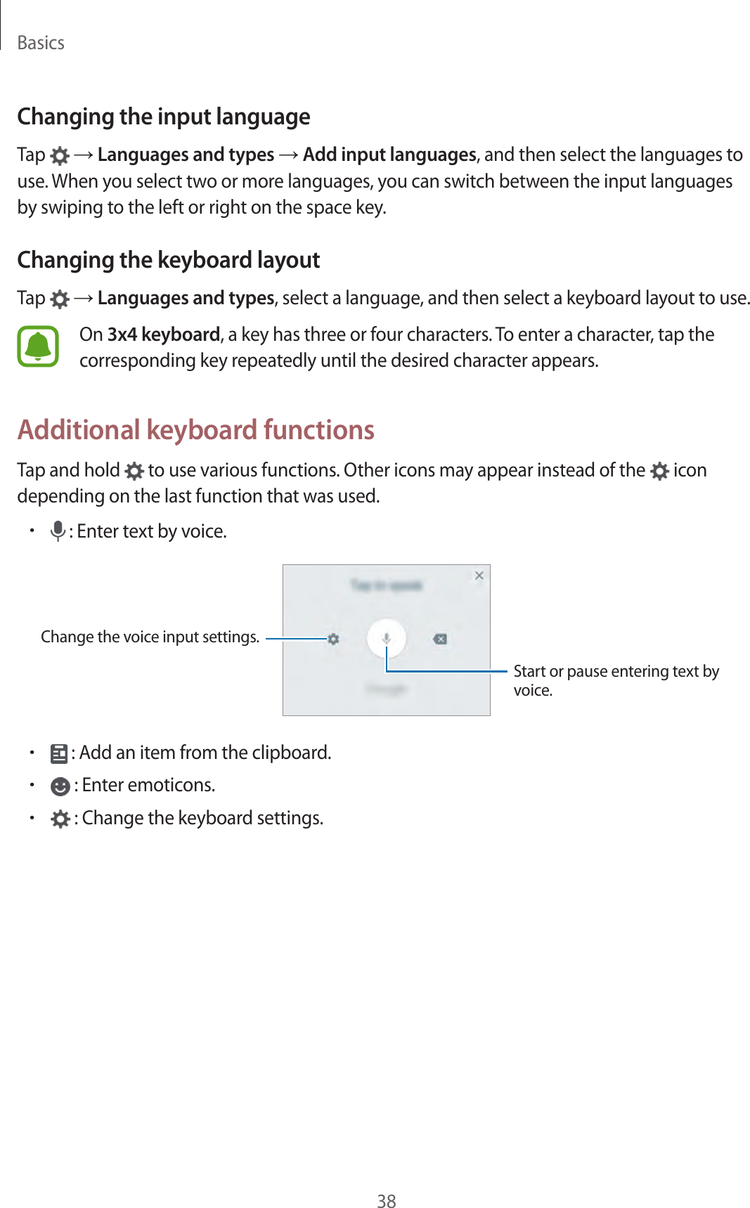 Basics38Changing the input languageTap   → Languages and types → Add input languages, and then select the languages to use. When you select two or more languages, you can switch between the input languages by swiping to the left or right on the space key.Changing the keyboard layoutTap   → Languages and types, select a language, and then select a keyboard layout to use.On 3x4 keyboard, a key has three or four characters. To enter a character, tap the corresponding key repeatedly until the desired character appears.Additional keyboard functionsTap and hold   to use various functions. Other icons may appear instead of the   icon depending on the last function that was used.• : Enter text by voice.Change the voice input settings.Start or pause entering text by voice.• : Add an item from the clipboard.• : Enter emoticons.• : Change the keyboard settings.