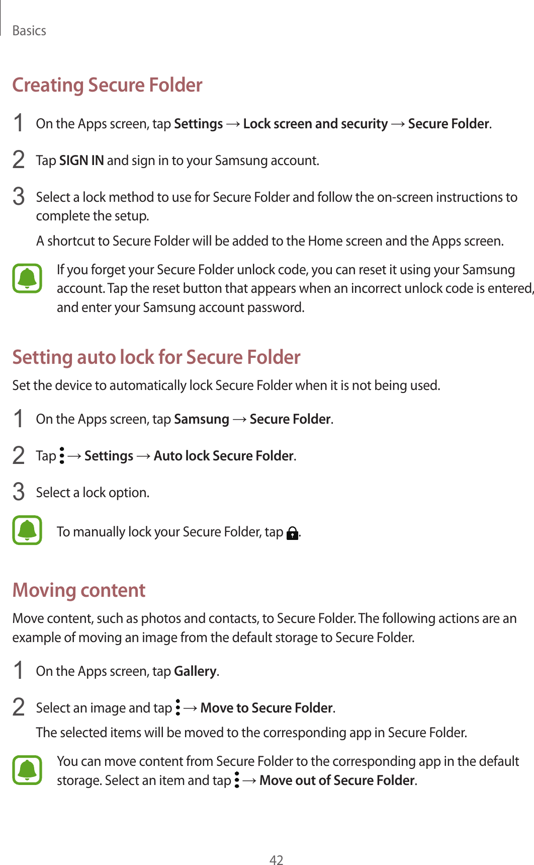 Basics42Creating Secure Folder1  On the Apps screen, tap Settings → Lock screen and security → Secure Folder.2  Tap SIGN IN and sign in to your Samsung account.3  Select a lock method to use for Secure Folder and follow the on-screen instructions to complete the setup.A shortcut to Secure Folder will be added to the Home screen and the Apps screen.If you forget your Secure Folder unlock code, you can reset it using your Samsung account. Tap the reset button that appears when an incorrect unlock code is entered, and enter your Samsung account password.Setting auto lock for Secure FolderSet the device to automatically lock Secure Folder when it is not being used.1  On the Apps screen, tap Samsung → Secure Folder.2  Tap   → Settings → Auto lock Secure Folder.3  Select a lock option.To manually lock your Secure Folder, tap  .Moving contentMove content, such as photos and contacts, to Secure Folder. The following actions are an example of moving an image from the default storage to Secure Folder.1  On the Apps screen, tap Gallery.2  Select an image and tap   → Move to Secure Folder.The selected items will be moved to the corresponding app in Secure Folder.You can move content from Secure Folder to the corresponding app in the default storage. Select an item and tap   → Move out of Secure Folder.
