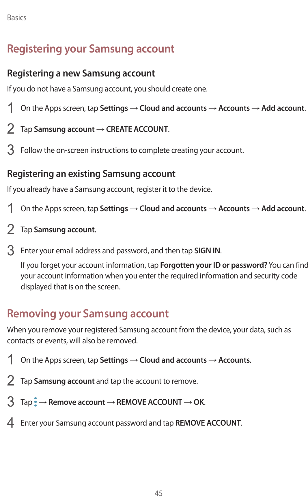 Basics45Registering your Samsung accountRegistering a new Samsung accountIf you do not have a Samsung account, you should create one.1  On the Apps screen, tap Settings → Cloud and accounts → Accounts → Add account.2  Tap Samsung account → CREATE ACCOUNT.3  Follow the on-screen instructions to complete creating your account.Registering an existing Samsung accountIf you already have a Samsung account, register it to the device.1  On the Apps screen, tap Settings → Cloud and accounts → Accounts → Add account.2  Tap Samsung account.3  Enter your email address and password, and then tap SIGN IN.If you forget your account information, tap Forgotten your ID or password? You can find your account information when you enter the required information and security code displayed that is on the screen.Removing your Samsung accountWhen you remove your registered Samsung account from the device, your data, such as contacts or events, will also be removed.1  On the Apps screen, tap Settings → Cloud and accounts → Accounts.2  Tap Samsung account and tap the account to remove.3  Tap   → Remove account → REMOVE ACCOUNT → OK.4  Enter your Samsung account password and tap REMOVE ACCOUNT.