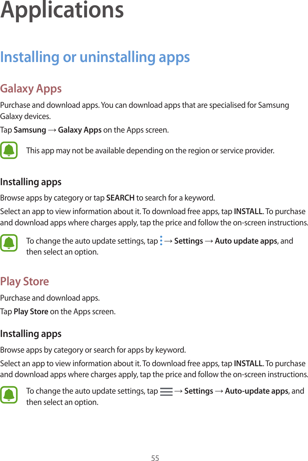 55ApplicationsInstalling or uninstalling appsGalaxy AppsPurchase and download apps. You can download apps that are specialised for Samsung Galaxy devices.Tap Samsung → Galaxy Apps on the Apps screen.This app may not be available depending on the region or service provider.Installing appsBrowse apps by category or tap SEARCH to search for a keyword.Select an app to view information about it. To download free apps, tap INSTALL. To purchase and download apps where charges apply, tap the price and follow the on-screen instructions.To change the auto update settings, tap   → Settings → Auto update apps, and then select an option.Play StorePurchase and download apps.Tap Play Store on the Apps screen.Installing appsBrowse apps by category or search for apps by keyword.Select an app to view information about it. To download free apps, tap INSTALL. To purchase and download apps where charges apply, tap the price and follow the on-screen instructions.To change the auto update settings, tap   → Settings → Auto-update apps, and then select an option.