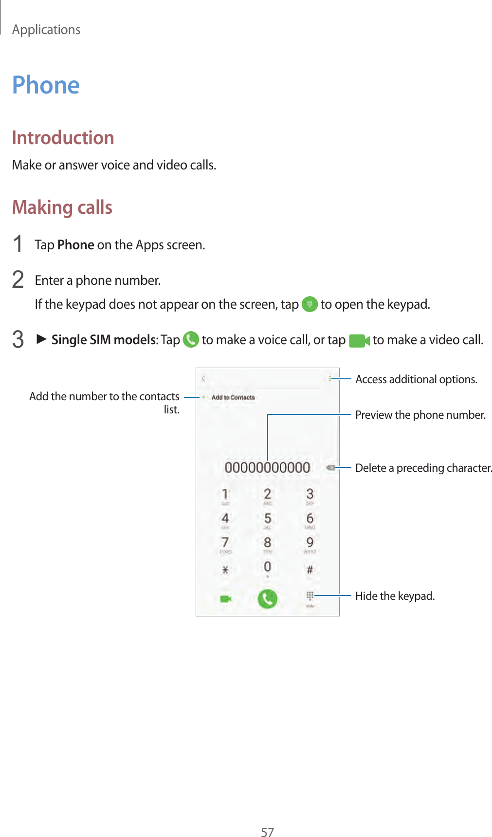 Applications57PhoneIntroductionMake or answer voice and video calls.Making calls1  Tap Phone on the Apps screen.2  Enter a phone number.If the keypad does not appear on the screen, tap   to open the keypad.3 ► Single SIM models: Tap   to make a voice call, or tap   to make a video call.Add the number to the contacts list. Preview the phone number.Hide the keypad.Delete a preceding character.Access additional options.