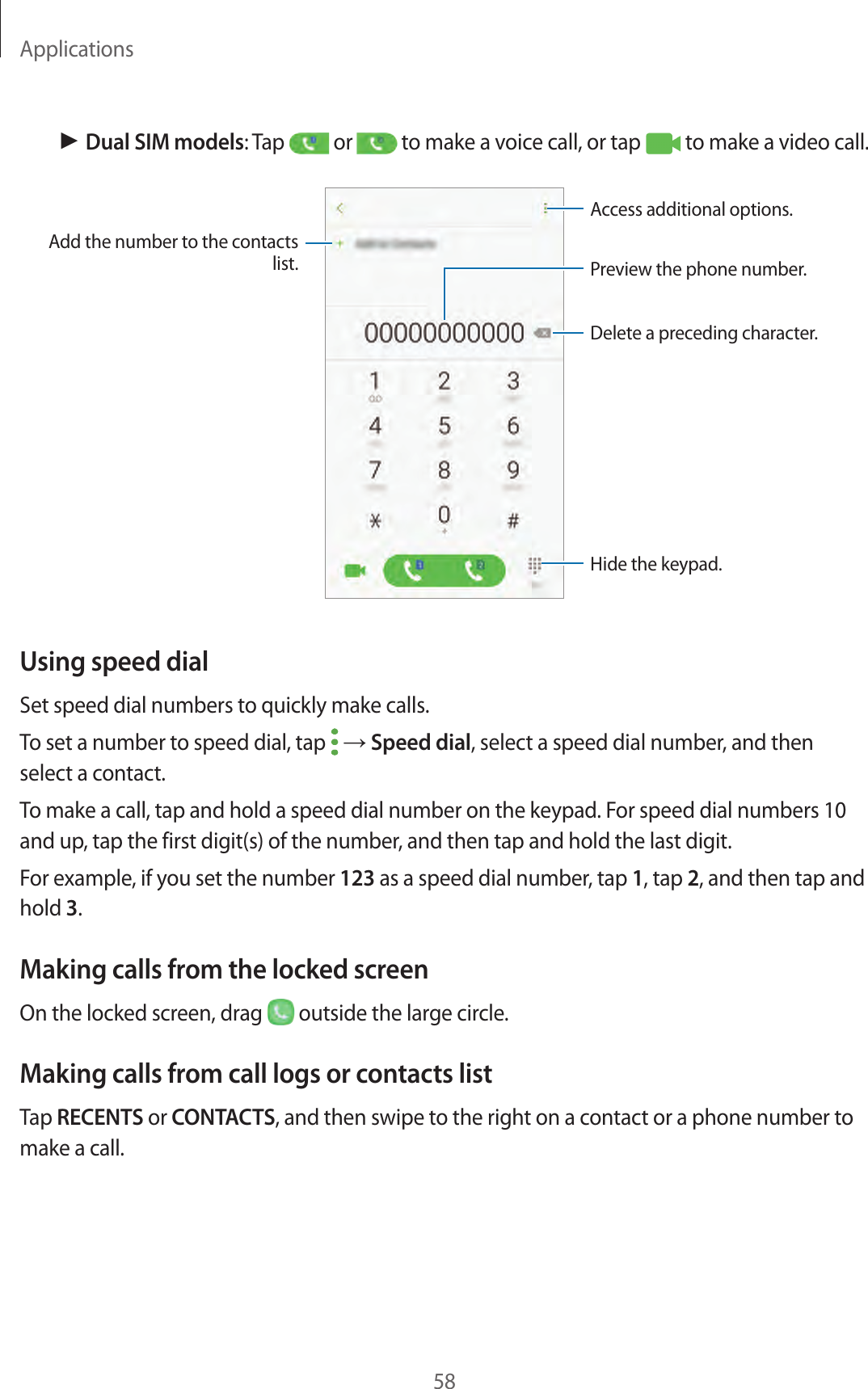 Applications58► Dual SIM models: Tap   or   to make a voice call, or tap   to make a video call.Add the number to the contacts list. Preview the phone number.Hide the keypad.Delete a preceding character.Access additional options.Using speed dialSet speed dial numbers to quickly make calls.To set a number to speed dial, tap   → Speed dial, select a speed dial number, and then select a contact.To make a call, tap and hold a speed dial number on the keypad. For speed dial numbers 10 and up, tap the first digit(s) of the number, and then tap and hold the last digit.For example, if you set the number 123 as a speed dial number, tap 1, tap 2, and then tap and hold 3.Making calls from the locked screenOn the locked screen, drag   outside the large circle.Making calls from call logs or contacts listTap RECENTS or CONTACTS, and then swipe to the right on a contact or a phone number to make a call.