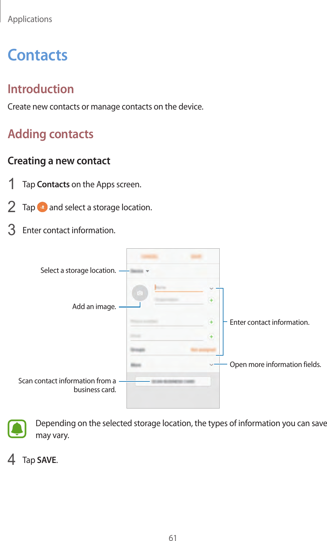 Applications61ContactsIntroductionCreate new contacts or manage contacts on the device.Adding contactsCreating a new contact1  Tap Contacts on the Apps screen.2  Tap   and select a storage location.3  Enter contact information.Select a storage location.Add an image.Open more information fields.Scan contact information from a business card.Enter contact information.Depending on the selected storage location, the types of information you can save may vary.4  Tap SAVE.