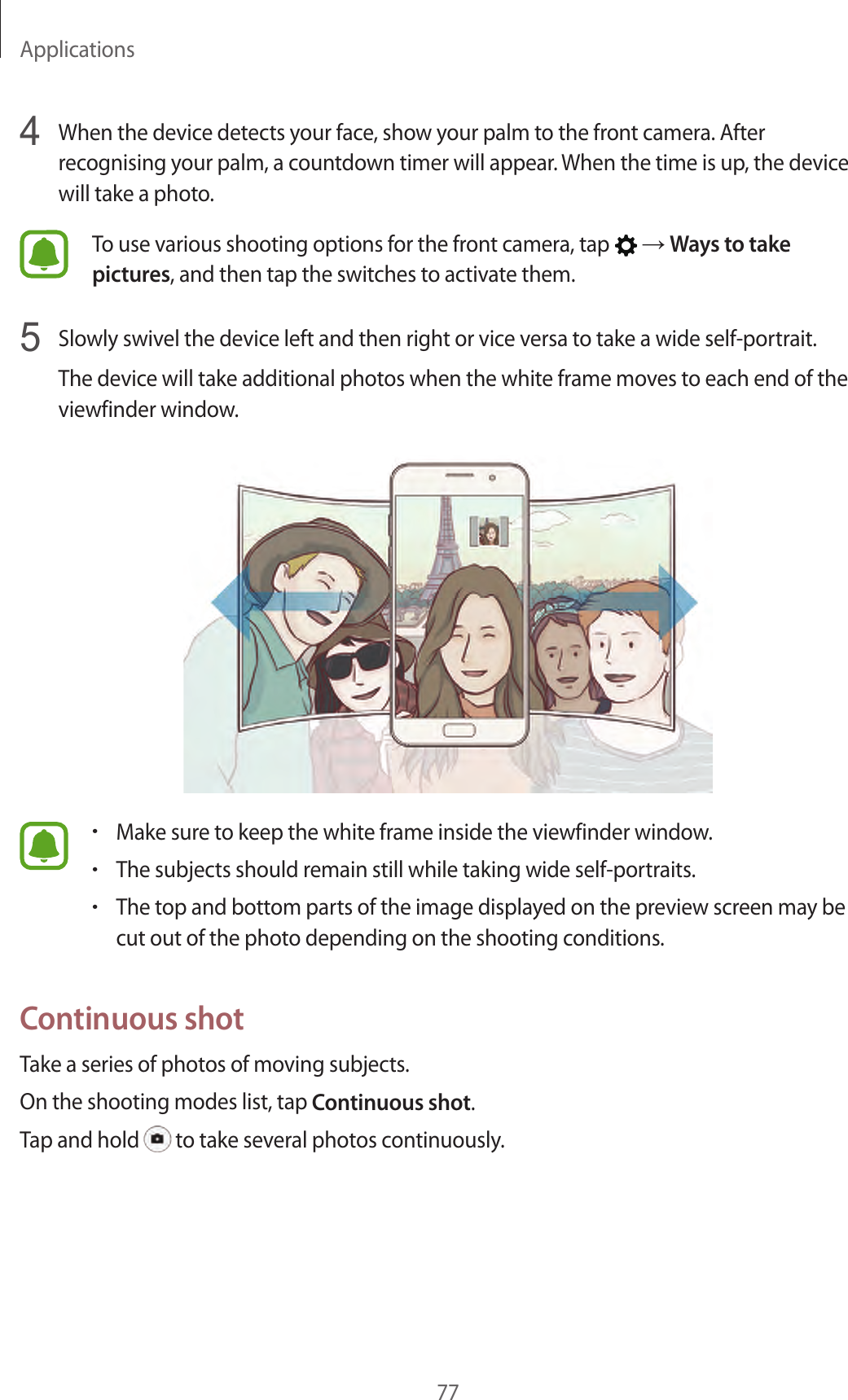 Applications774  When the device detects your face, show your palm to the front camera. After recognising your palm, a countdown timer will appear. When the time is up, the device will take a photo.To use various shooting options for the front camera, tap   → Ways to take pictures, and then tap the switches to activate them.5  Slowly swivel the device left and then right or vice versa to take a wide self-portrait.The device will take additional photos when the white frame moves to each end of the viewfinder window.•Make sure to keep the white frame inside the viewfinder window.•The subjects should remain still while taking wide self-portraits.•The top and bottom parts of the image displayed on the preview screen may be cut out of the photo depending on the shooting conditions.Continuous shotTake a series of photos of moving subjects.On the shooting modes list, tap Continuous shot.Tap and hold   to take several photos continuously.