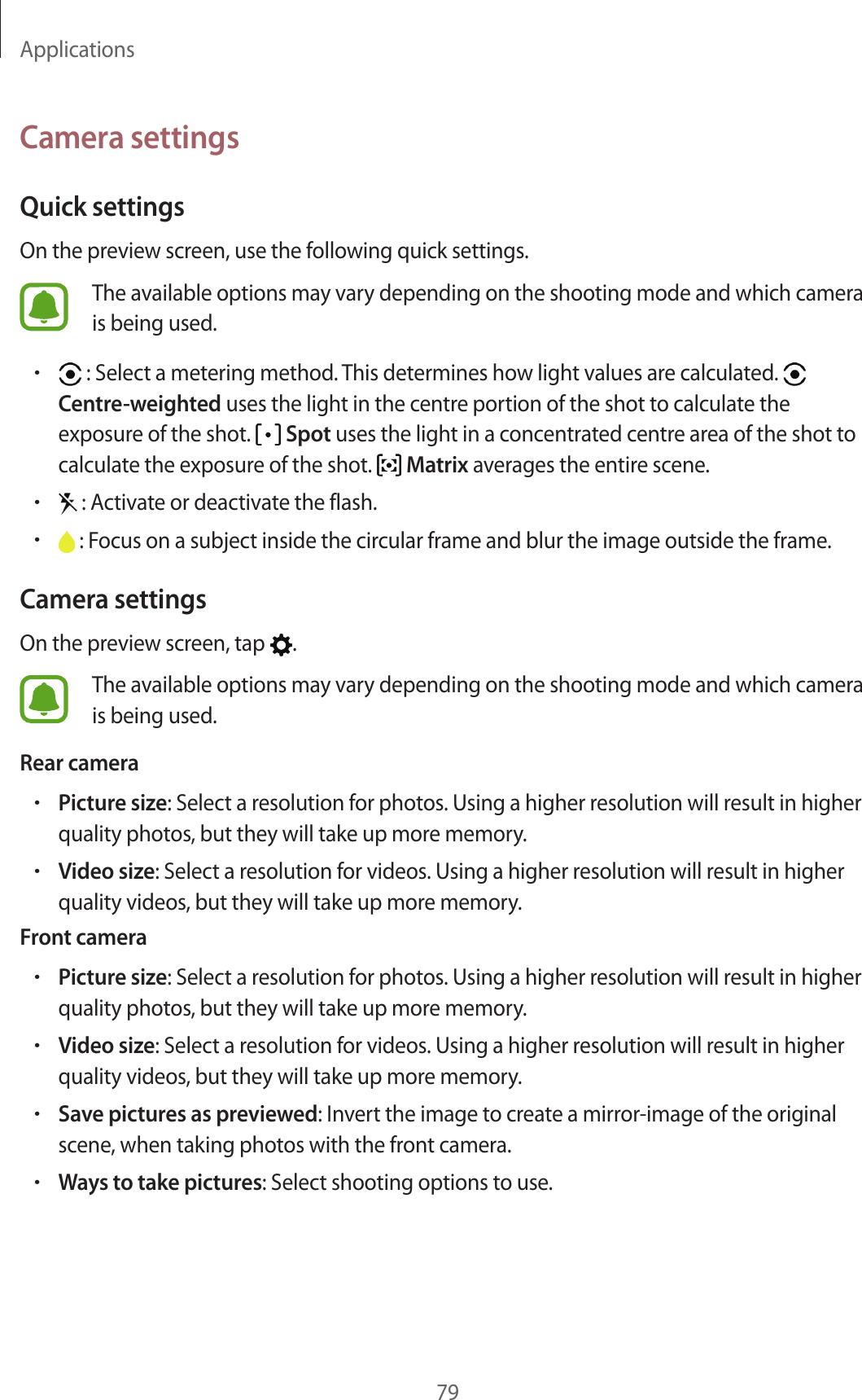 Applications79Camera settingsQuick settingsOn the preview screen, use the following quick settings.The available options may vary depending on the shooting mode and which camera is being used.• : Select a metering method. This determines how light values are calculated.   Centre-weighted uses the light in the centre portion of the shot to calculate the exposure of the shot.   Spot uses the light in a concentrated centre area of the shot to calculate the exposure of the shot.   Matrix averages the entire scene.• : Activate or deactivate the flash.• : Focus on a subject inside the circular frame and blur the image outside the frame.Camera settingsOn the preview screen, tap  .The available options may vary depending on the shooting mode and which camera is being used.Rear camera•Picture size: Select a resolution for photos. Using a higher resolution will result in higher quality photos, but they will take up more memory.•Video size: Select a resolution for videos. Using a higher resolution will result in higher quality videos, but they will take up more memory.Front camera•Picture size: Select a resolution for photos. Using a higher resolution will result in higher quality photos, but they will take up more memory.•Video size: Select a resolution for videos. Using a higher resolution will result in higher quality videos, but they will take up more memory.•Save pictures as previewed: Invert the image to create a mirror-image of the original scene, when taking photos with the front camera.•Ways to take pictures: Select shooting options to use.