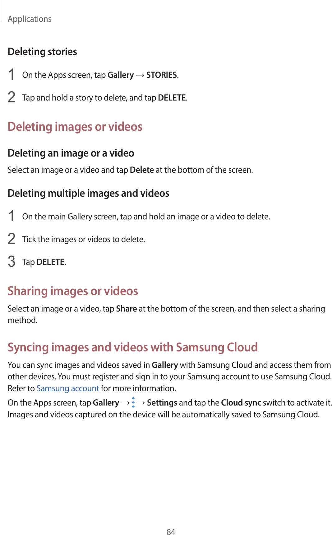 Applications84Deleting stories1  On the Apps screen, tap Gallery → STORIES.2  Tap and hold a story to delete, and tap DELETE.Deleting images or videosDeleting an image or a videoSelect an image or a video and tap Delete at the bottom of the screen.Deleting multiple images and videos1  On the main Gallery screen, tap and hold an image or a video to delete.2  Tick the images or videos to delete.3  Tap DELETE.Sharing images or videosSelect an image or a video, tap Share at the bottom of the screen, and then select a sharing method.Syncing images and videos with Samsung CloudYou can sync images and videos saved in Gallery with Samsung Cloud and access them from other devices. You must register and sign in to your Samsung account to use Samsung Cloud. Refer to Samsung account for more information.On the Apps screen, tap Gallery →   → Settings and tap the Cloud sync switch to activate it. Images and videos captured on the device will be automatically saved to Samsung Cloud.