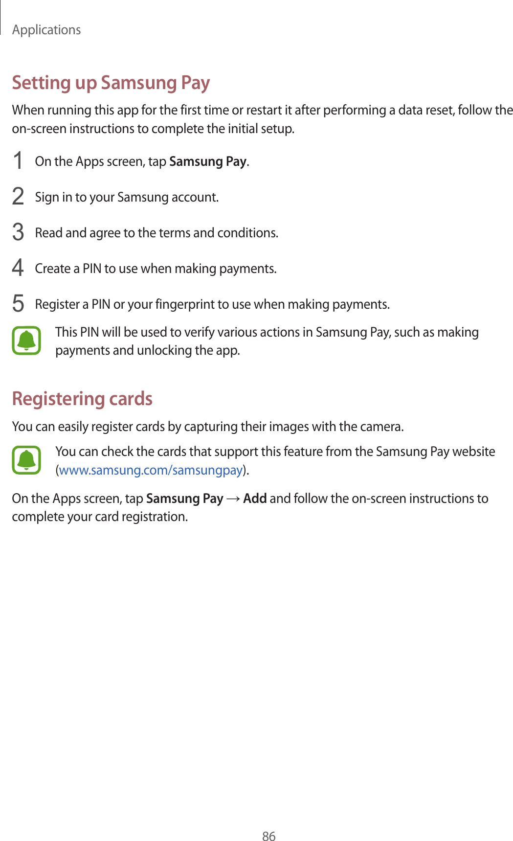 Applications86Setting up Samsung PayWhen running this app for the first time or restart it after performing a data reset, follow the on-screen instructions to complete the initial setup.1  On the Apps screen, tap Samsung Pay.2  Sign in to your Samsung account.3  Read and agree to the terms and conditions.4  Create a PIN to use when making payments.5  Register a PIN or your fingerprint to use when making payments.This PIN will be used to verify various actions in Samsung Pay, such as making payments and unlocking the app.Registering cardsYou can easily register cards by capturing their images with the camera.You can check the cards that support this feature from the Samsung Pay website (www.samsung.com/samsungpay).On the Apps screen, tap Samsung Pay → Add and follow the on-screen instructions to complete your card registration.