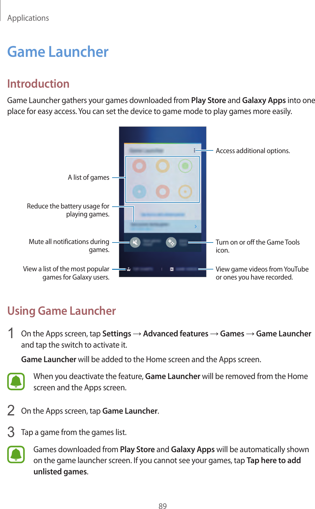 Applications89Game LauncherIntroductionGame Launcher gathers your games downloaded from Play Store and Galaxy Apps into one place for easy access. You can set the device to game mode to play games more easily.Access additional options.A list of gamesMute all notifications during games.Reduce the battery usage for playing games.Turn on or off the Game Tools icon.View game videos from YouTube or ones you have recorded.View a list of the most popular games for Galaxy users.Using Game Launcher1  On the Apps screen, tap Settings → Advanced features → Games → Game Launcher and tap the switch to activate it.Game Launcher will be added to the Home screen and the Apps screen.When you deactivate the feature, Game Launcher will be removed from the Home screen and the Apps screen.2  On the Apps screen, tap Game Launcher.3  Tap a game from the games list.Games downloaded from Play Store and Galaxy Apps will be automatically shown on the game launcher screen. If you cannot see your games, tap Tap here to add unlisted games.