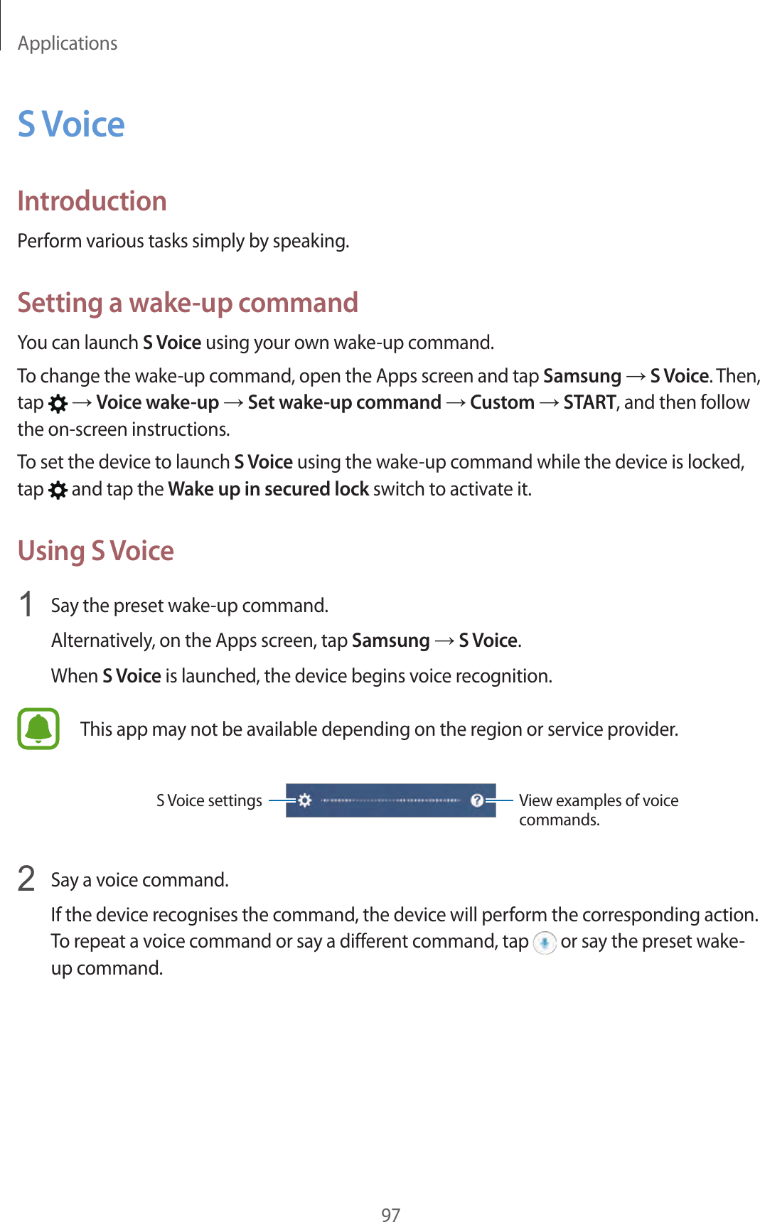 Applications97S VoiceIntroductionPerform various tasks simply by speaking.Setting a wake-up commandYou can launch S Voice using your own wake-up command.To change the wake-up command, open the Apps screen and tap Samsung → S Voice. Then, tap   → Voice wake-up → Set wake-up command → Custom → START, and then follow the on-screen instructions.To set the device to launch S Voice using the wake-up command while the device is locked, tap   and tap the Wake up in secured lock switch to activate it.Using S Voice1  Say the preset wake-up command.Alternatively, on the Apps screen, tap Samsung → S Voice.When S Voice is launched, the device begins voice recognition.This app may not be available depending on the region or service provider.View examples of voice commands.S Voice settings2  Say a voice command.If the device recognises the command, the device will perform the corresponding action. To repeat a voice command or say a different command, tap   or say the preset wake-up command.