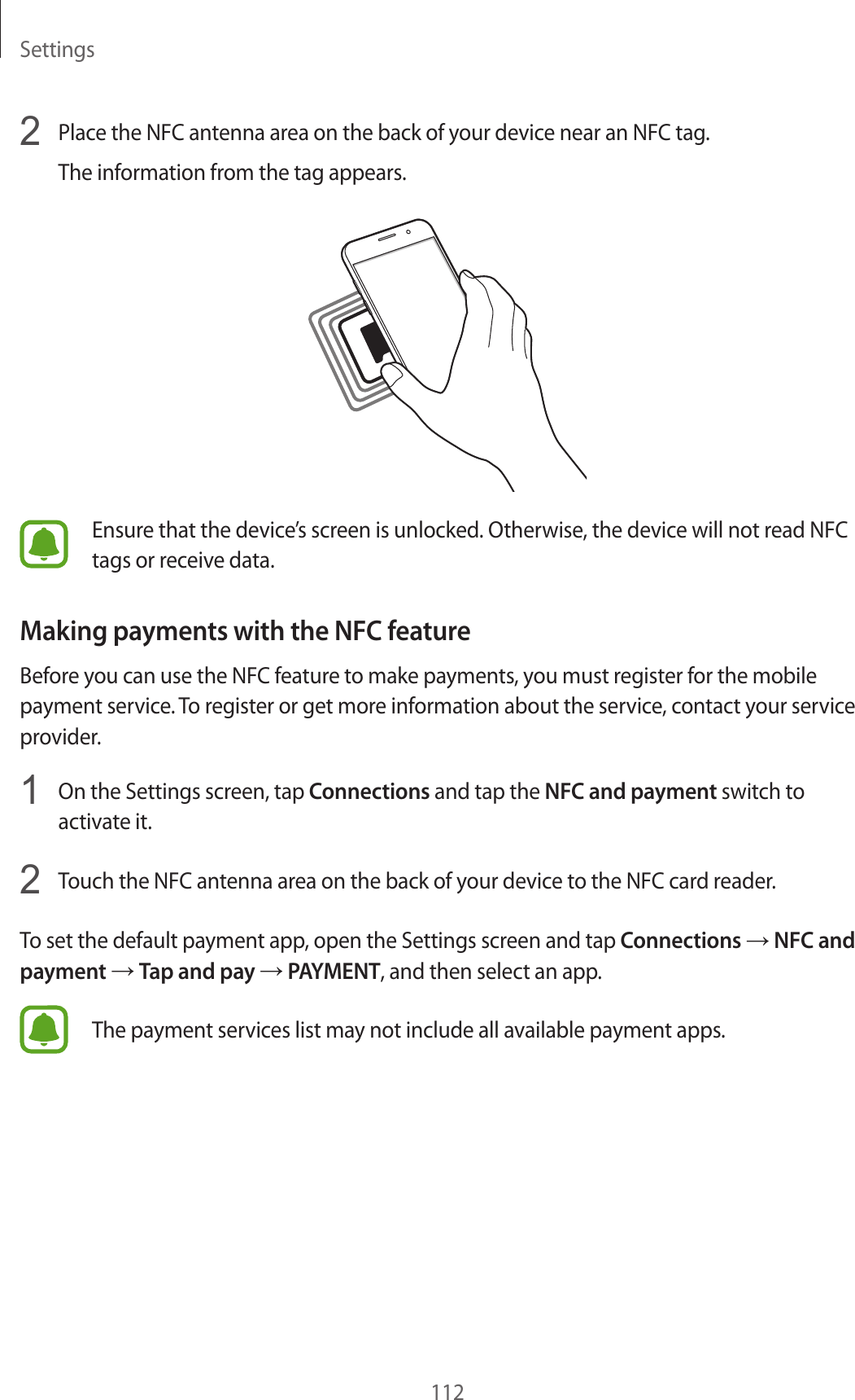 Settings1122  Place the NFC antenna area on the back of your device near an NFC tag.The information from the tag appears.Ensure that the device’s screen is unlocked. Otherwise, the device will not read NFC tags or receive data.Making payments with the NFC featureBefore you can use the NFC feature to make payments, you must register for the mobile payment service. To register or get more information about the service, contact your service provider.1  On the Settings screen, tap Connections and tap the NFC and payment switch to activate it.2  Touch the NFC antenna area on the back of your device to the NFC card reader.To set the default payment app, open the Settings screen and tap Connections → NFC and payment → Tap and pay → PAYMENT, and then select an app.The payment services list may not include all available payment apps.