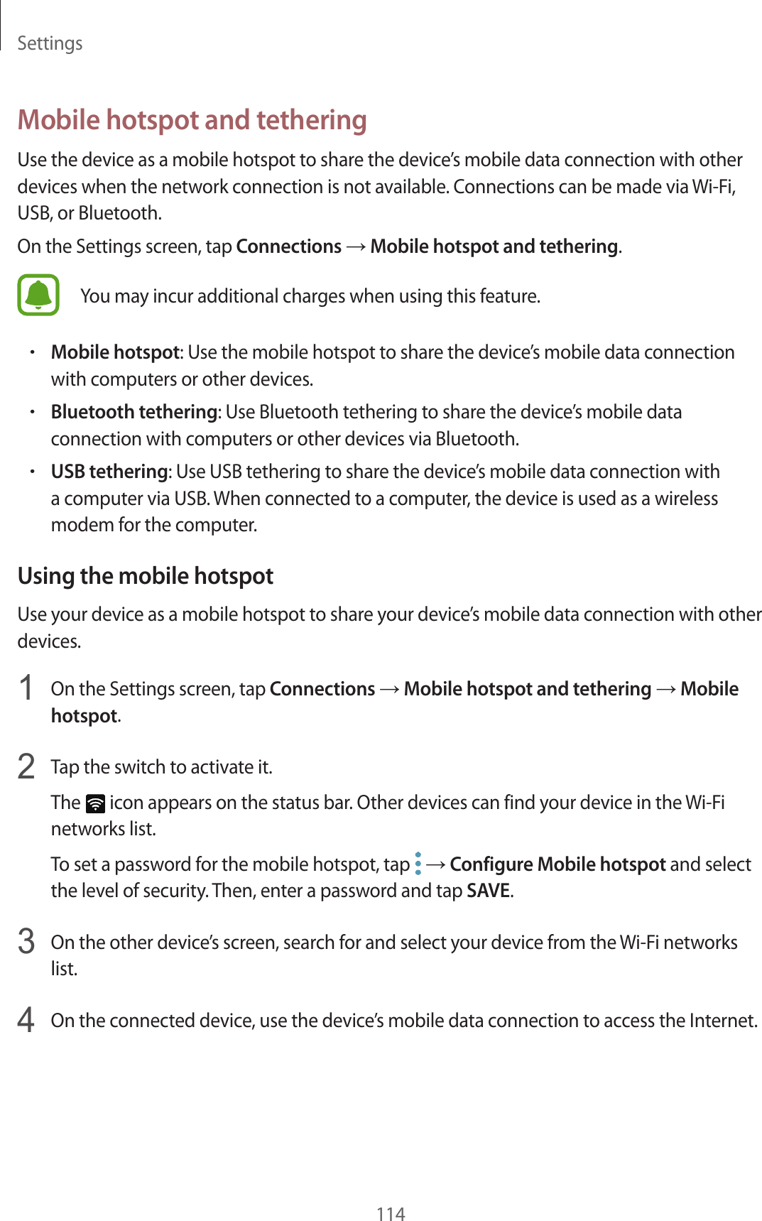 Settings114Mobile hotspot and tetheringUse the device as a mobile hotspot to share the device’s mobile data connection with other devices when the network connection is not available. Connections can be made via Wi-Fi, USB, or Bluetooth.On the Settings screen, tap Connections → Mobile hotspot and tethering.You may incur additional charges when using this feature.•Mobile hotspot: Use the mobile hotspot to share the device’s mobile data connection with computers or other devices.•Bluetooth tethering: Use Bluetooth tethering to share the device’s mobile data connection with computers or other devices via Bluetooth.•USB tethering: Use USB tethering to share the device’s mobile data connection with a computer via USB. When connected to a computer, the device is used as a wireless modem for the computer.Using the mobile hotspotUse your device as a mobile hotspot to share your device’s mobile data connection with other devices.1  On the Settings screen, tap Connections → Mobile hotspot and tethering → Mobile hotspot.2  Tap the switch to activate it.The   icon appears on the status bar. Other devices can find your device in the Wi-Fi networks list.To set a password for the mobile hotspot, tap   → Configure Mobile hotspot and select the level of security. Then, enter a password and tap SAVE.3  On the other device’s screen, search for and select your device from the Wi-Fi networks list.4  On the connected device, use the device’s mobile data connection to access the Internet.