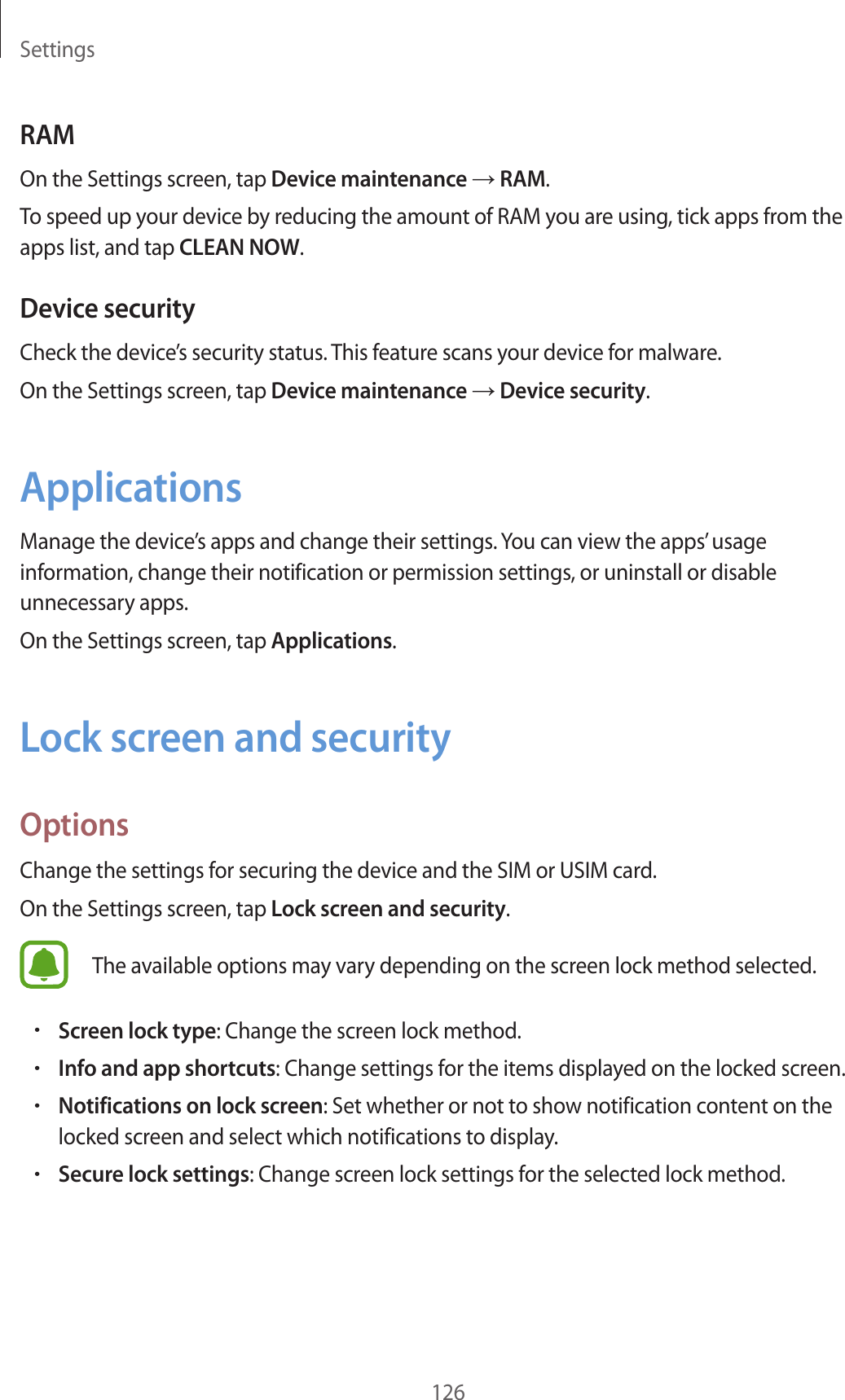 Settings126RAMOn the Settings screen, tap Device maintenance → RAM.To speed up your device by reducing the amount of RAM you are using, tick apps from the apps list, and tap CLEAN NOW.Device securityCheck the device’s security status. This feature scans your device for malware.On the Settings screen, tap Device maintenance → Device security.ApplicationsManage the device’s apps and change their settings. You can view the apps’ usage information, change their notification or permission settings, or uninstall or disable unnecessary apps.On the Settings screen, tap Applications.Lock screen and securityOptionsChange the settings for securing the device and the SIM or USIM card.On the Settings screen, tap Lock screen and security.The available options may vary depending on the screen lock method selected.•Screen lock type: Change the screen lock method.•Info and app shortcuts: Change settings for the items displayed on the locked screen.•Notifications on lock screen: Set whether or not to show notification content on the locked screen and select which notifications to display.•Secure lock settings: Change screen lock settings for the selected lock method.
