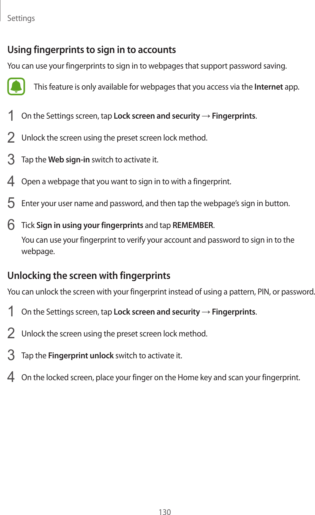 Settings130Using fingerprints to sign in to accountsYou can use your fingerprints to sign in to webpages that support password saving.This feature is only available for webpages that you access via the Internet app.1  On the Settings screen, tap Lock screen and security → Fingerprints.2  Unlock the screen using the preset screen lock method.3  Tap the Web sign-in switch to activate it.4  Open a webpage that you want to sign in to with a fingerprint.5  Enter your user name and password, and then tap the webpage’s sign in button.6  Tick Sign in using your fingerprints and tap REMEMBER.You can use your fingerprint to verify your account and password to sign in to the webpage.Unlocking the screen with fingerprintsYou can unlock the screen with your fingerprint instead of using a pattern, PIN, or password.1  On the Settings screen, tap Lock screen and security → Fingerprints.2  Unlock the screen using the preset screen lock method.3  Tap the Fingerprint unlock switch to activate it.4  On the locked screen, place your finger on the Home key and scan your fingerprint.