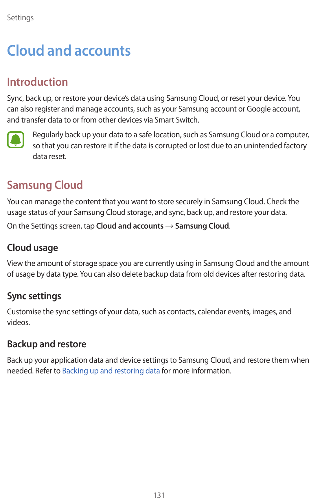 Settings131Cloud and accountsIntroductionSync, back up, or restore your device’s data using Samsung Cloud, or reset your device. You can also register and manage accounts, such as your Samsung account or Google account, and transfer data to or from other devices via Smart Switch.Regularly back up your data to a safe location, such as Samsung Cloud or a computer, so that you can restore it if the data is corrupted or lost due to an unintended factory data reset.Samsung CloudYou can manage the content that you want to store securely in Samsung Cloud. Check the usage status of your Samsung Cloud storage, and sync, back up, and restore your data.On the Settings screen, tap Cloud and accounts → Samsung Cloud.Cloud usageView the amount of storage space you are currently using in Samsung Cloud and the amount of usage by data type. You can also delete backup data from old devices after restoring data.Sync settingsCustomise the sync settings of your data, such as contacts, calendar events, images, and videos.Backup and restoreBack up your application data and device settings to Samsung Cloud, and restore them when needed. Refer to Backing up and restoring data for more information.