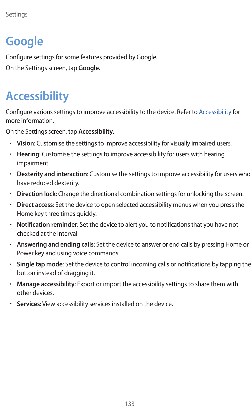 Settings133GoogleConfigure settings for some features provided by Google.On the Settings screen, tap Google.AccessibilityConfigure various settings to improve accessibility to the device. Refer to Accessibility for more information.On the Settings screen, tap Accessibility.•Vision: Customise the settings to improve accessibility for visually impaired users.•Hearing: Customise the settings to improve accessibility for users with hearing impairment.•Dexterity and interaction: Customise the settings to improve accessibility for users who have reduced dexterity.•Direction lock: Change the directional combination settings for unlocking the screen.•Direct access: Set the device to open selected accessibility menus when you press the Home key three times quickly.•Notification reminder: Set the device to alert you to notifications that you have not checked at the interval.•Answering and ending calls: Set the device to answer or end calls by pressing Home or Power key and using voice commands.•Single tap mode: Set the device to control incoming calls or notifications by tapping the button instead of dragging it.•Manage accessibility: Export or import the accessibility settings to share them with other devices.•Services: View accessibility services installed on the device.