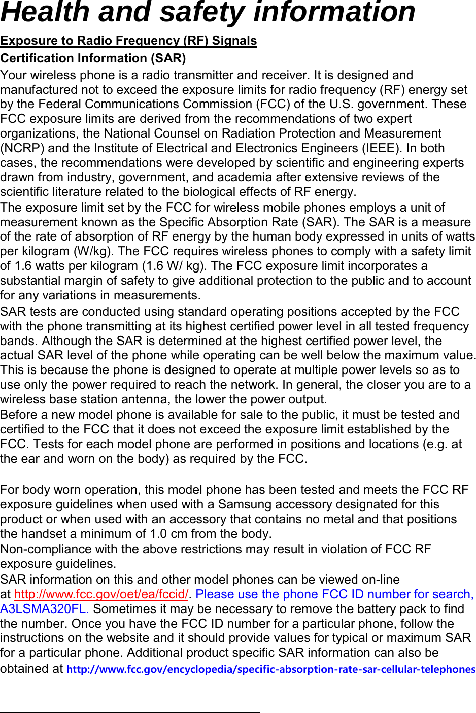Health and safety information Certification Information (SAR) Exposure to Radio Frequency (RF) Signals Your wireless phone is a radio transmitter and receiver. It is designed and manufactured not to exceed the exposure limits for radio frequency (RF) energy set by the Federal Communications Commission (FCC) of the U.S. government. These FCC exposure limits are derived from the recommendations of two expert organizations, the National Counsel on Radiation Protection and Measurement (NCRP) and the Institute of Electrical and Electronics Engineers (IEEE). In both cases, the recommendations were developed by scientific and engineering experts drawn from industry, government, and academia after extensive reviews of the scientific literature related to the biological effects of RF energy. The exposure limit set by the FCC for wireless mobile phones employs a unit of measurement known as the Specific Absorption Rate (SAR). The SAR is a measure of the rate of absorption of RF energy by the human body expressed in units of watts per kilogram (W/kg). The FCC requires wireless phones to comply with a safety limit of 1.6 watts per kilogram (1.6 W/ kg). The FCC exposure limit incorporates a substantial margin of safety to give additional protection to the public and to account for any variations in measurements. SAR tests are conducted using standard operating positions accepted by the FCC with the phone transmitting at its highest certified power level in all tested frequency bands. Although the SAR is determined at the highest certified power level, the actual SAR level of the phone while operating can be well below the maximum value. This is because the phone is designed to operate at multiple power levels so as to use only the power required to reach the network. In general, the closer you are to a wireless base station antenna, the lower the power output. Before a new model phone is available for sale to the public, it must be tested and certified to the FCC that it does not exceed the exposure limit established by the FCC. Tests for each model phone are performed in positions and locations (e.g. at the ear and worn on the body) as required by the FCC.      For body worn operation, this model phone has been tested and meets the FCC RF exposure guidelines when used with a Samsung accessory designated for this product or when used with an accessory that contains no metal and that positions the handset a minimum of 1.0 cm from the body.   Non-compliance with the above restrictions may result in violation of FCC RF exposure guidelines. SAR information on this and other model phones can be viewed on-line at http://www.fcc.gov/oet/ea/fccid/. Please use the phone FCC ID number for search, A3LSMA320FL. Sometimes it may be necessary to remove the battery pack to find the number. Once you have the FCC ID number for a particular phone, follow the instructions on the website and it should provide values for typical or maximum SAR for a particular phone. Additional product specific SAR information can also be obtained at http://www.fcc.gov/encyclopedia/specific-absorption-rate-sar-cellular-telephones  