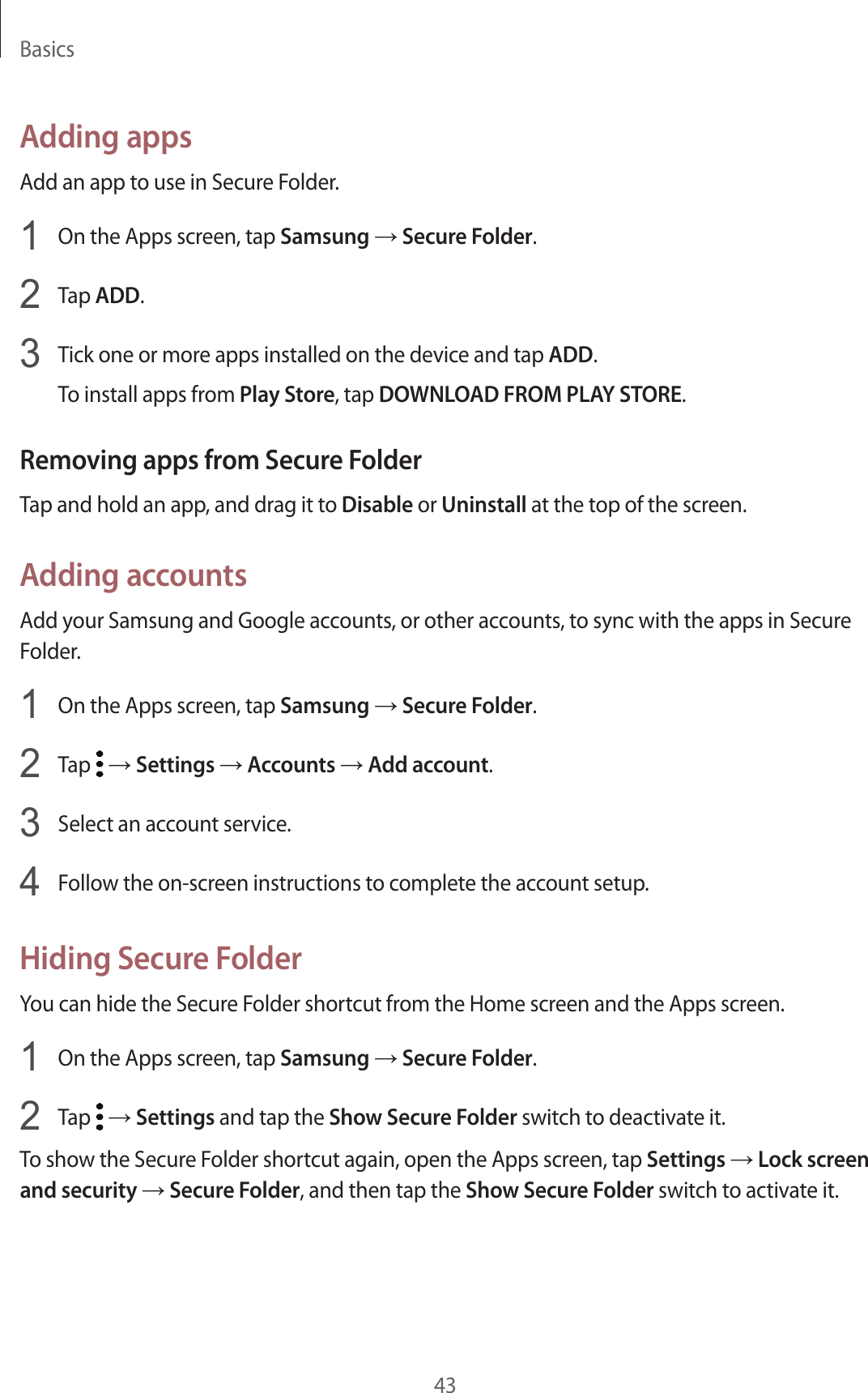 Basics43Adding appsAdd an app to use in Secure Folder.1  On the Apps screen, tap Samsung → Secure Folder.2  Tap ADD.3  Tick one or more apps installed on the device and tap ADD.To install apps from Play Store, tap DOWNLOAD FROM PLAY STORE.Removing apps from Secure FolderTap and hold an app, and drag it to Disable or Uninstall at the top of the screen.Adding accountsAdd your Samsung and Google accounts, or other accounts, to sync with the apps in Secure Folder.1  On the Apps screen, tap Samsung → Secure Folder.2  Tap   → Settings → Accounts → Add account.3  Select an account service.4  Follow the on-screen instructions to complete the account setup.Hiding Secure FolderYou can hide the Secure Folder shortcut from the Home screen and the Apps screen.1  On the Apps screen, tap Samsung → Secure Folder.2  Tap   → Settings and tap the Show Secure Folder switch to deactivate it.To show the Secure Folder shortcut again, open the Apps screen, tap Settings → Lock screen and security → Secure Folder, and then tap the Show Secure Folder switch to activate it.