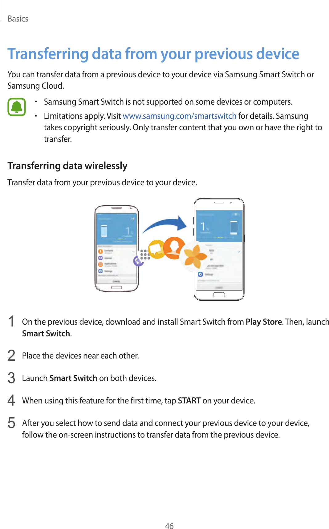 Basics46Transferring data from your previous deviceYou can transfer data from a previous device to your device via Samsung Smart Switch or Samsung Cloud.•Samsung Smart Switch is not supported on some devices or computers.•Limitations apply. Visit www.samsung.com/smartswitch for details. Samsung takes copyright seriously. Only transfer content that you own or have the right to transfer.Transferring data wirelesslyTransfer data from your previous device to your device.1  On the previous device, download and install Smart Switch from Play Store. Then, launch Smart Switch.2  Place the devices near each other.3  Launch Smart Switch on both devices.4  When using this feature for the first time, tap START on your device.5  After you select how to send data and connect your previous device to your device, follow the on-screen instructions to transfer data from the previous device.