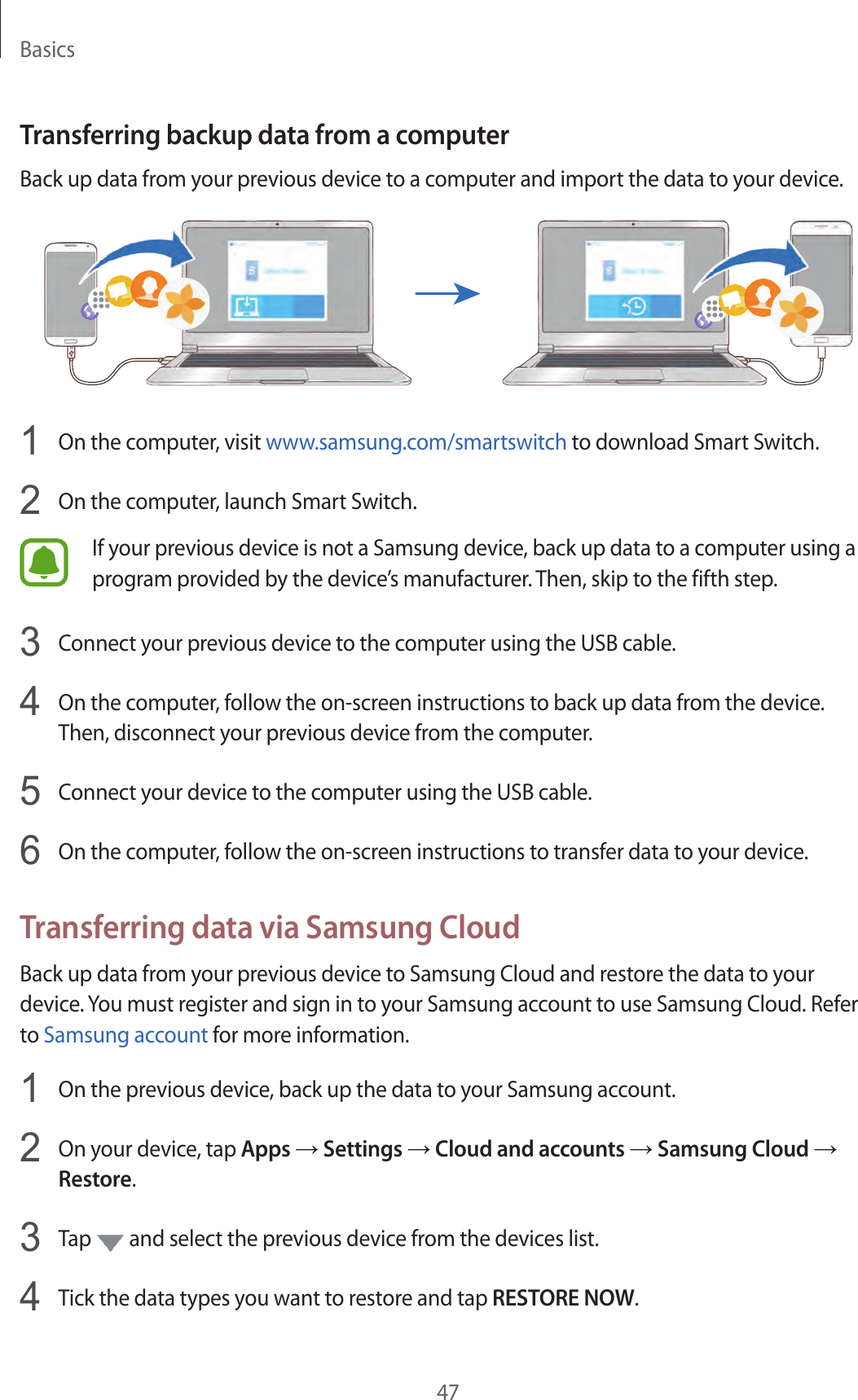 Basics47Transferring backup data from a computerBack up data from your previous device to a computer and import the data to your device.1  On the computer, visit www.samsung.com/smartswitch to download Smart Switch.2  On the computer, launch Smart Switch.If your previous device is not a Samsung device, back up data to a computer using a program provided by the device’s manufacturer. Then, skip to the fifth step.3  Connect your previous device to the computer using the USB cable.4  On the computer, follow the on-screen instructions to back up data from the device. Then, disconnect your previous device from the computer.5  Connect your device to the computer using the USB cable.6  On the computer, follow the on-screen instructions to transfer data to your device.Transferring data via Samsung CloudBack up data from your previous device to Samsung Cloud and restore the data to your device. You must register and sign in to your Samsung account to use Samsung Cloud. Refer to Samsung account for more information.1  On the previous device, back up the data to your Samsung account.2  On your device, tap Apps → Settings → Cloud and accounts → Samsung Cloud → Restore.3  Tap   and select the previous device from the devices list.4  Tick the data types you want to restore and tap RESTORE NOW.