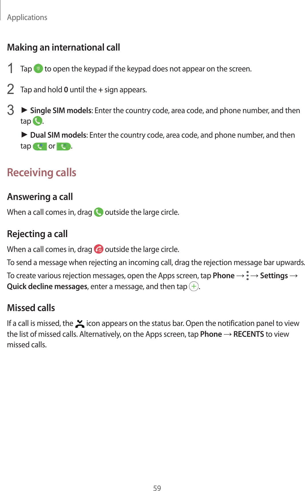 Applications59Making an international call1  Tap   to open the keypad if the keypad does not appear on the screen.2  Tap and hold 0 until the + sign appears.3 ► Single SIM models: Enter the country code, area code, and phone number, and then tap  .► Dual SIM models: Enter the country code, area code, and phone number, and then tap   or  .Receiving callsAnswering a callWhen a call comes in, drag   outside the large circle.Rejecting a callWhen a call comes in, drag   outside the large circle.To send a message when rejecting an incoming call, drag the rejection message bar upwards.To create various rejection messages, open the Apps screen, tap Phone →  → Settings → Quick decline messages, enter a message, and then tap  .Missed callsIf a call is missed, the   icon appears on the status bar. Open the notification panel to view the list of missed calls. Alternatively, on the Apps screen, tap Phone → RECENTS to view missed calls.