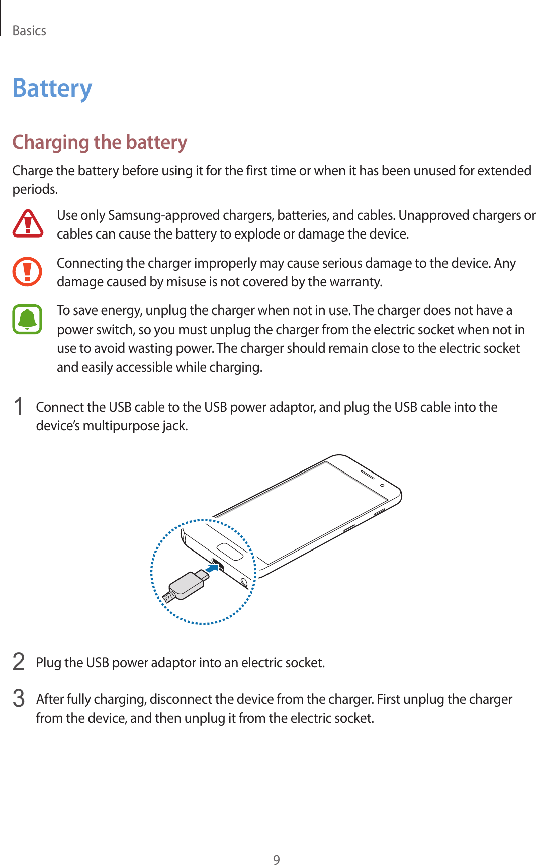 Basics9BatteryCharging the batteryCharge the battery before using it for the first time or when it has been unused for extended periods.Use only Samsung-approved chargers, batteries, and cables. Unapproved chargers or cables can cause the battery to explode or damage the device.Connecting the charger improperly may cause serious damage to the device. Any damage caused by misuse is not covered by the warranty.To save energy, unplug the charger when not in use. The charger does not have a power switch, so you must unplug the charger from the electric socket when not in use to avoid wasting power. The charger should remain close to the electric socket and easily accessible while charging.1  Connect the USB cable to the USB power adaptor, and plug the USB cable into the device’s multipurpose jack.2  Plug the USB power adaptor into an electric socket.3  After fully charging, disconnect the device from the charger. First unplug the charger from the device, and then unplug it from the electric socket.