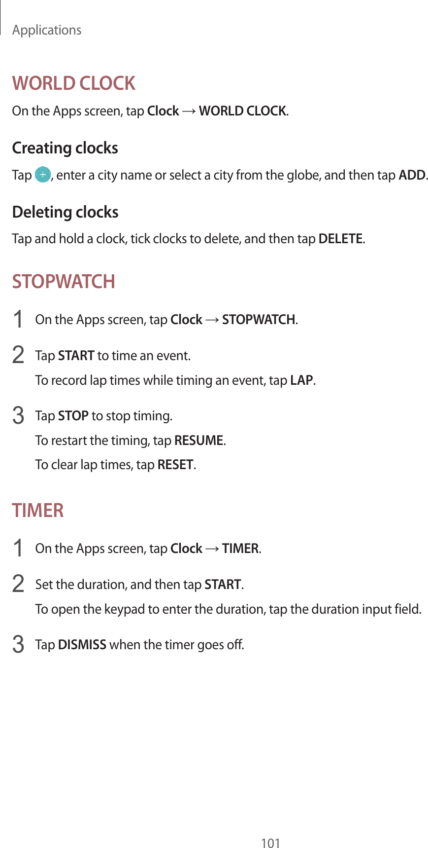 Applications101WORLD CLOCKOn the Apps screen, tap Clock → WORLD CLOCK.Creating clocksTap  , enter a city name or select a city from the globe, and then tap ADD.Deleting clocksTap and hold a clock, tick clocks to delete, and then tap DELETE.STOPWATCH1  On the Apps screen, tap Clock → STOPWATCH.2  Tap START to time an event.To record lap times while timing an event, tap LAP.3  Tap STOP to stop timing.To restart the timing, tap RESUME.To clear lap times, tap RESET.TIMER1  On the Apps screen, tap Clock → TIMER.2  Set the duration, and then tap START.To open the keypad to enter the duration, tap the duration input field.3  Tap DISMISS when the timer goes off.