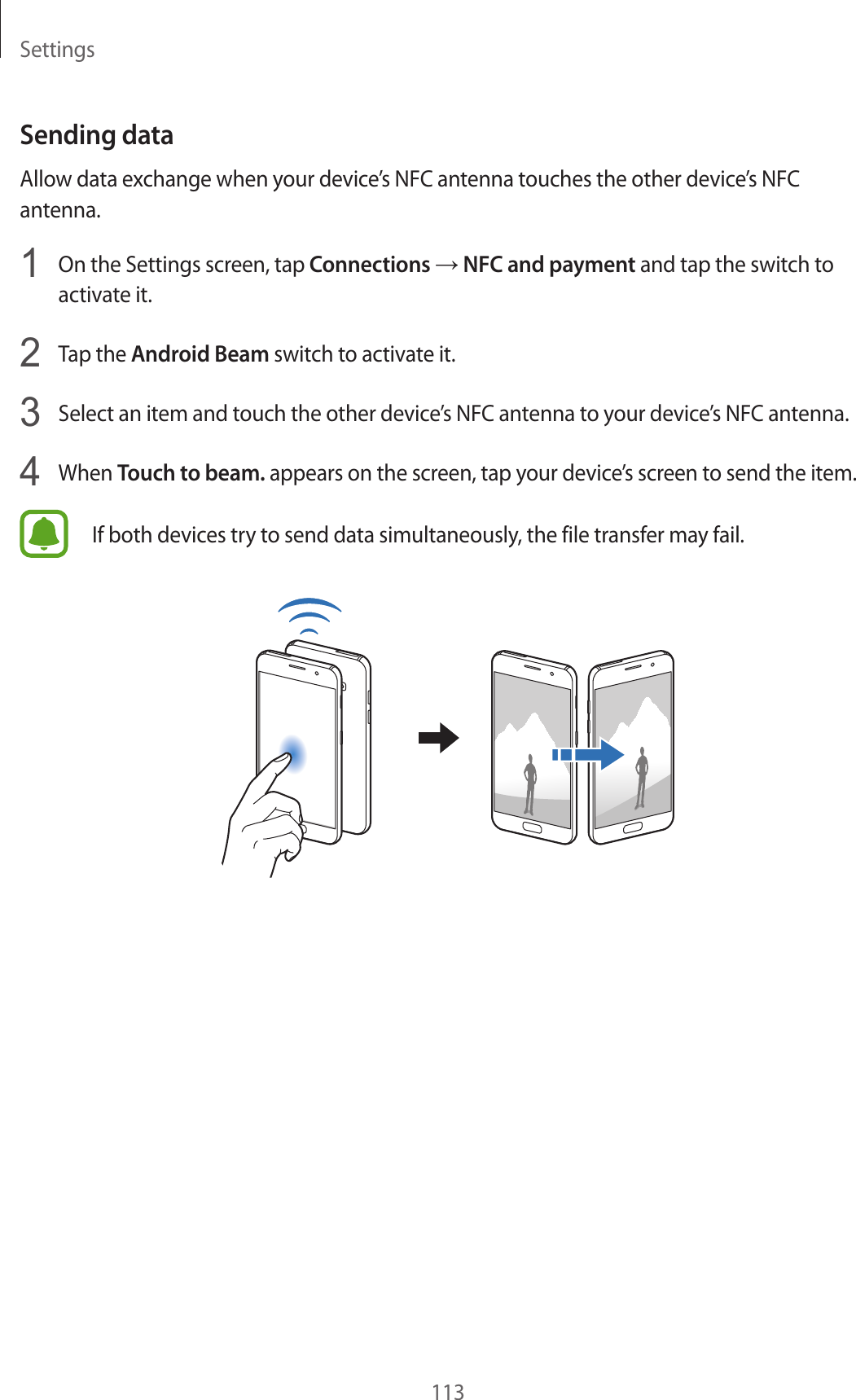 Settings113Sending dataAllow data exchange when your device’s NFC antenna touches the other device’s NFC antenna.1  On the Settings screen, tap Connections → NFC and payment and tap the switch to activate it.2  Tap the Android Beam switch to activate it.3  Select an item and touch the other device’s NFC antenna to your device’s NFC antenna.4  When Touch to beam. appears on the screen, tap your device’s screen to send the item.If both devices try to send data simultaneously, the file transfer may fail.