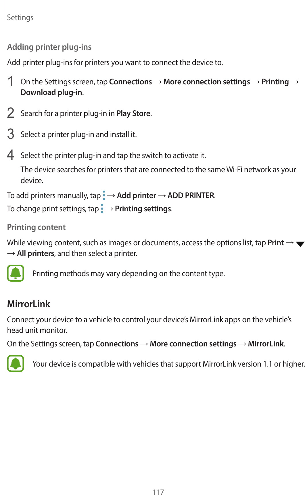Settings117Adding printer plug-insAdd printer plug-ins for printers you want to connect the device to.1  On the Settings screen, tap Connections → More connection settings → Printing → Download plug-in.2  Search for a printer plug-in in Play Store.3  Select a printer plug-in and install it.4  Select the printer plug-in and tap the switch to activate it.The device searches for printers that are connected to the same Wi-Fi network as your device.To add printers manually, tap   → Add printer → ADD PRINTER.To change print settings, tap   → Printing settings.Printing contentWhile viewing content, such as images or documents, access the options list, tap Print →   → All printers, and then select a printer.Printing methods may vary depending on the content type.MirrorLinkConnect your device to a vehicle to control your device’s MirrorLink apps on the vehicle’s head unit monitor.On the Settings screen, tap Connections → More connection settings → MirrorLink.Your device is compatible with vehicles that support MirrorLink version 1.1 or higher.