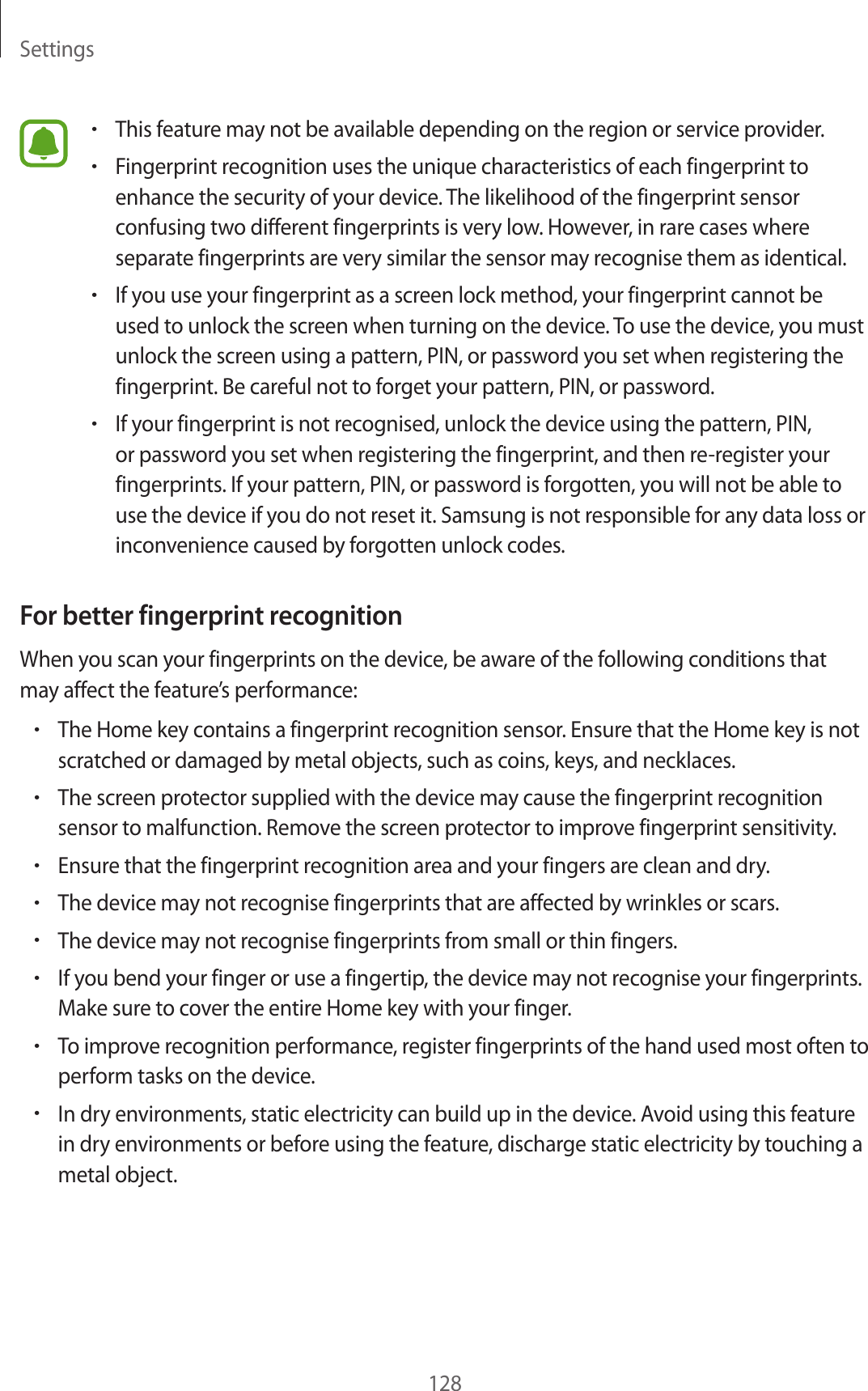 Settings128•This feature may not be available depending on the region or service provider.•Fingerprint recognition uses the unique characteristics of each fingerprint to enhance the security of your device. The likelihood of the fingerprint sensor confusing two different fingerprints is very low. However, in rare cases where separate fingerprints are very similar the sensor may recognise them as identical.•If you use your fingerprint as a screen lock method, your fingerprint cannot be used to unlock the screen when turning on the device. To use the device, you must unlock the screen using a pattern, PIN, or password you set when registering the fingerprint. Be careful not to forget your pattern, PIN, or password.•If your fingerprint is not recognised, unlock the device using the pattern, PIN, or password you set when registering the fingerprint, and then re-register your fingerprints. If your pattern, PIN, or password is forgotten, you will not be able to use the device if you do not reset it. Samsung is not responsible for any data loss or inconvenience caused by forgotten unlock codes.For better fingerprint recognitionWhen you scan your fingerprints on the device, be aware of the following conditions that may affect the feature’s performance:•The Home key contains a fingerprint recognition sensor. Ensure that the Home key is not scratched or damaged by metal objects, such as coins, keys, and necklaces.•The screen protector supplied with the device may cause the fingerprint recognition sensor to malfunction. Remove the screen protector to improve fingerprint sensitivity.•Ensure that the fingerprint recognition area and your fingers are clean and dry.•The device may not recognise fingerprints that are affected by wrinkles or scars.•The device may not recognise fingerprints from small or thin fingers.•If you bend your finger or use a fingertip, the device may not recognise your fingerprints. Make sure to cover the entire Home key with your finger.•To improve recognition performance, register fingerprints of the hand used most often to perform tasks on the device.•In dry environments, static electricity can build up in the device. Avoid using this feature in dry environments or before using the feature, discharge static electricity by touching a metal object.