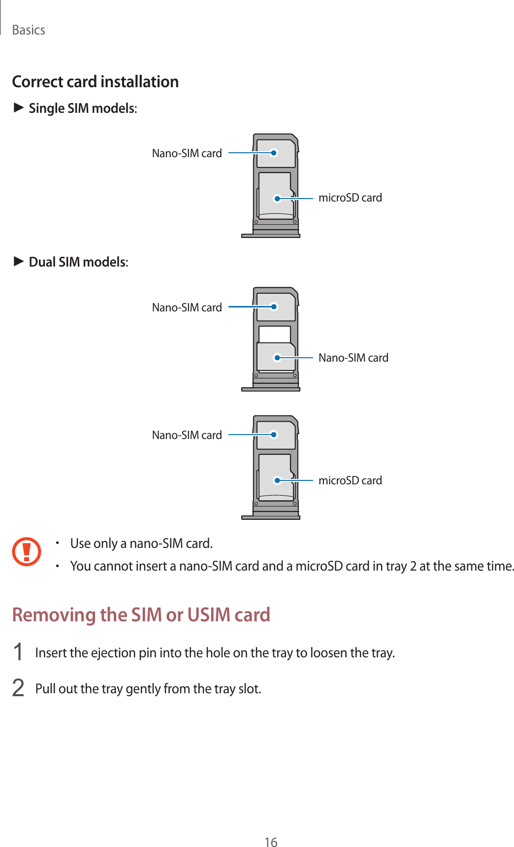 Basics16Correct card installation► Single SIM models:Nano-SIM cardmicroSD card► Dual SIM models:Nano-SIM cardNano-SIM cardmicroSD cardNano-SIM card•Use only a nano-SIM card.•You cannot insert a nano-SIM card and a microSD card in tray 2 at the same time.Removing the SIM or USIM card1  Insert the ejection pin into the hole on the tray to loosen the tray.2  Pull out the tray gently from the tray slot.