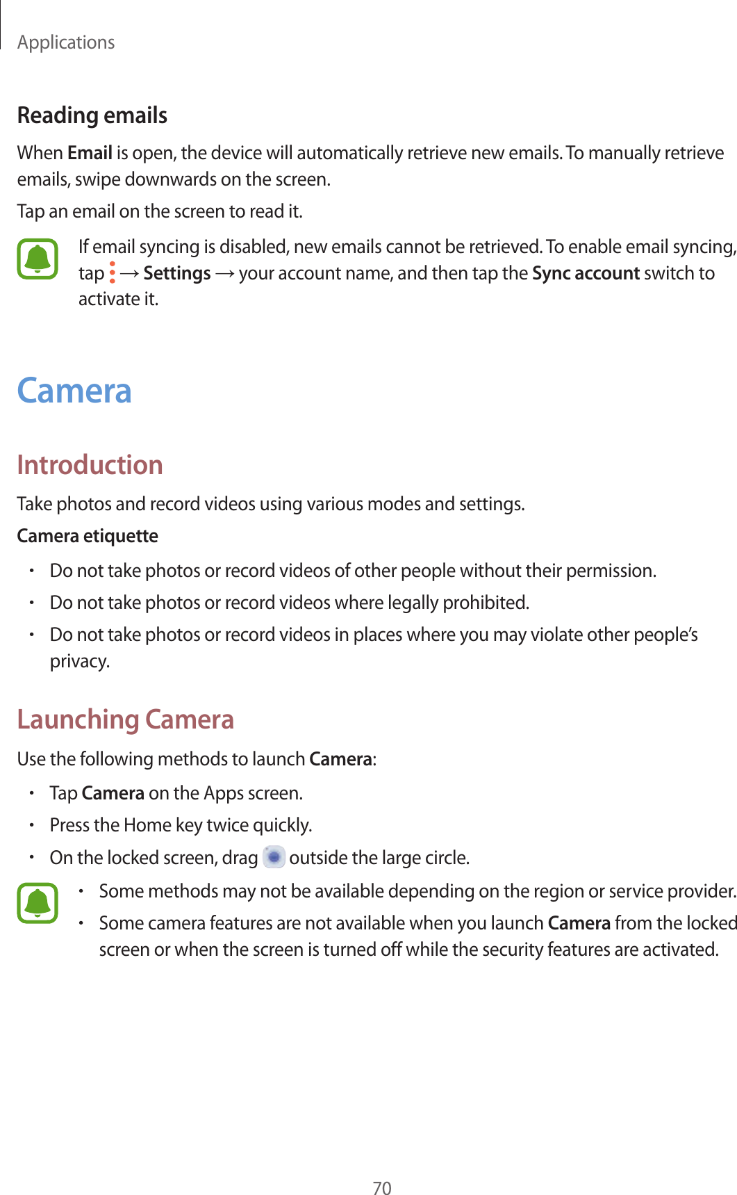 Applications70Reading emailsWhen Email is open, the device will automatically retrieve new emails. To manually retrieve emails, swipe downwards on the screen.Tap an email on the screen to read it.If email syncing is disabled, new emails cannot be retrieved. To enable email syncing, tap   → Settings → your account name, and then tap the Sync account switch to activate it.CameraIntroductionTake photos and record videos using various modes and settings.Camera etiquette•Do not take photos or record videos of other people without their permission.•Do not take photos or record videos where legally prohibited.•Do not take photos or record videos in places where you may violate other people’s privacy.Launching CameraUse the following methods to launch Camera:•Tap Camera on the Apps screen.•Press the Home key twice quickly.•On the locked screen, drag   outside the large circle.•Some methods may not be available depending on the region or service provider.•Some camera features are not available when you launch Camera from the locked screen or when the screen is turned off while the security features are activated.