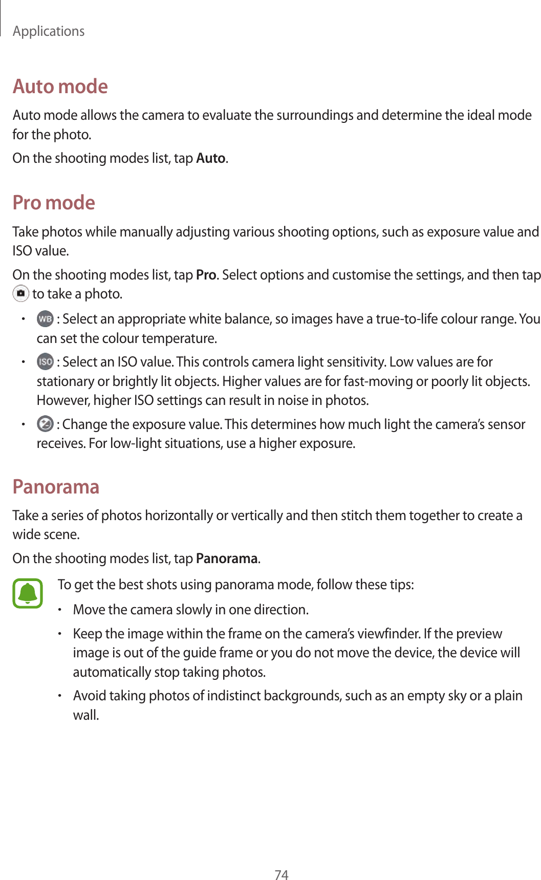 Applications74Auto modeAuto mode allows the camera to evaluate the surroundings and determine the ideal mode for the photo.On the shooting modes list, tap Auto.Pro modeTake photos while manually adjusting various shooting options, such as exposure value and ISO value.On the shooting modes list, tap Pro. Select options and customise the settings, and then tap  to take a photo.• : Select an appropriate white balance, so images have a true-to-life colour range. You can set the colour temperature.• : Select an ISO value. This controls camera light sensitivity. Low values are for stationary or brightly lit objects. Higher values are for fast-moving or poorly lit objects. However, higher ISO settings can result in noise in photos.• : Change the exposure value. This determines how much light the camera’s sensor receives. For low-light situations, use a higher exposure.PanoramaTake a series of photos horizontally or vertically and then stitch them together to create a wide scene.On the shooting modes list, tap Panorama.To get the best shots using panorama mode, follow these tips:•Move the camera slowly in one direction.•Keep the image within the frame on the camera’s viewfinder. If the preview image is out of the guide frame or you do not move the device, the device will automatically stop taking photos.•Avoid taking photos of indistinct backgrounds, such as an empty sky or a plain wall.