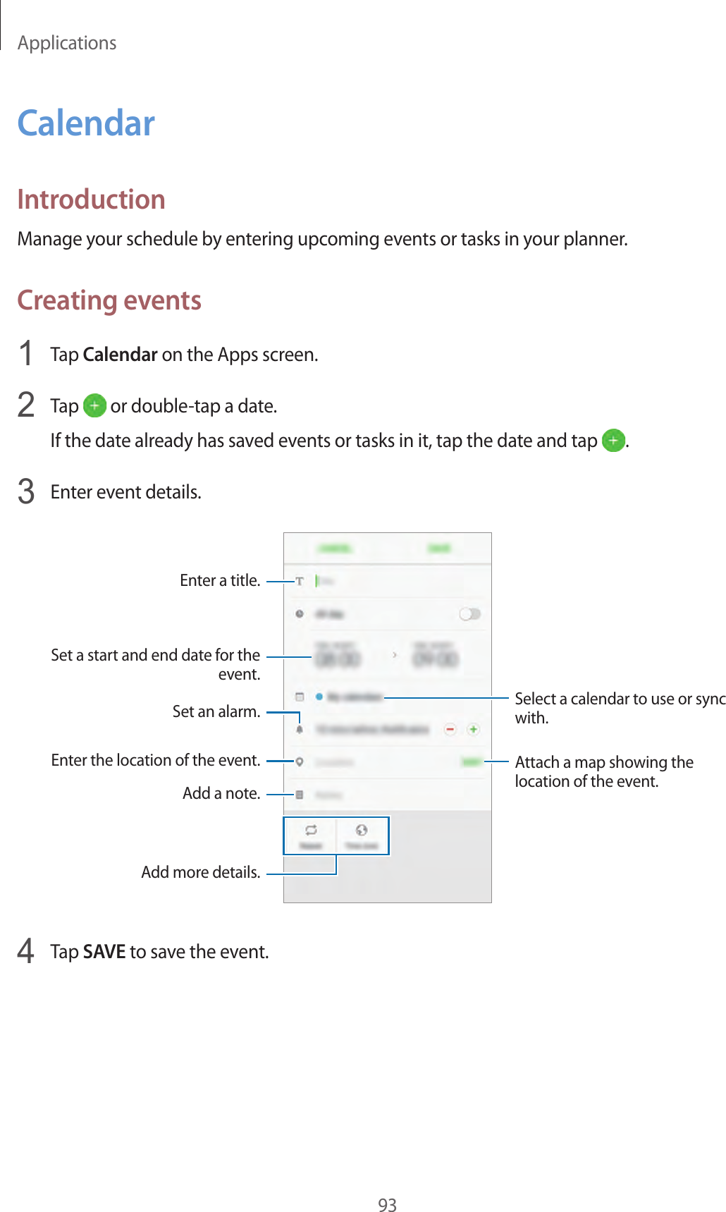 Applications93CalendarIntroductionManage your schedule by entering upcoming events or tasks in your planner.Creating events1  Tap Calendar on the Apps screen.2  Tap   or double-tap a date.If the date already has saved events or tasks in it, tap the date and tap  .3  Enter event details.Select a calendar to use or sync with.Attach a map showing the location of the event.Enter the location of the event.Add a note.Enter a title.Set a start and end date for the event.Add more details.Set an alarm.4  Tap SAVE to save the event.