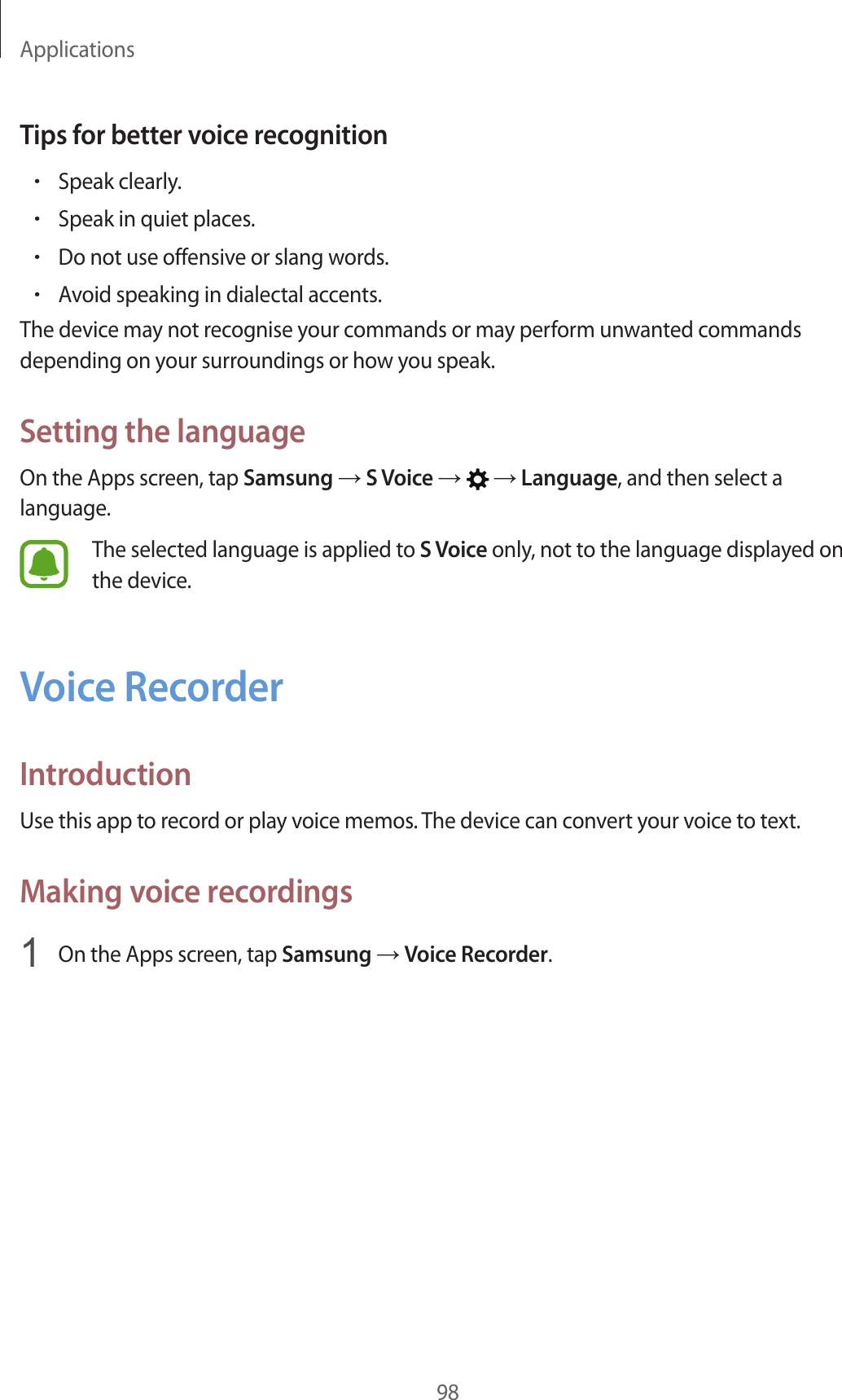 Applications98Tips for better voice recognition•Speak clearly.•Speak in quiet places.•Do not use offensive or slang words.•Avoid speaking in dialectal accents.The device may not recognise your commands or may perform unwanted commands depending on your surroundings or how you speak.Setting the languageOn the Apps screen, tap Samsung → S Voice →   → Language, and then select a language.The selected language is applied to S Voice only, not to the language displayed on the device.Voice RecorderIntroductionUse this app to record or play voice memos. The device can convert your voice to text.Making voice recordings1  On the Apps screen, tap Samsung → Voice Recorder.