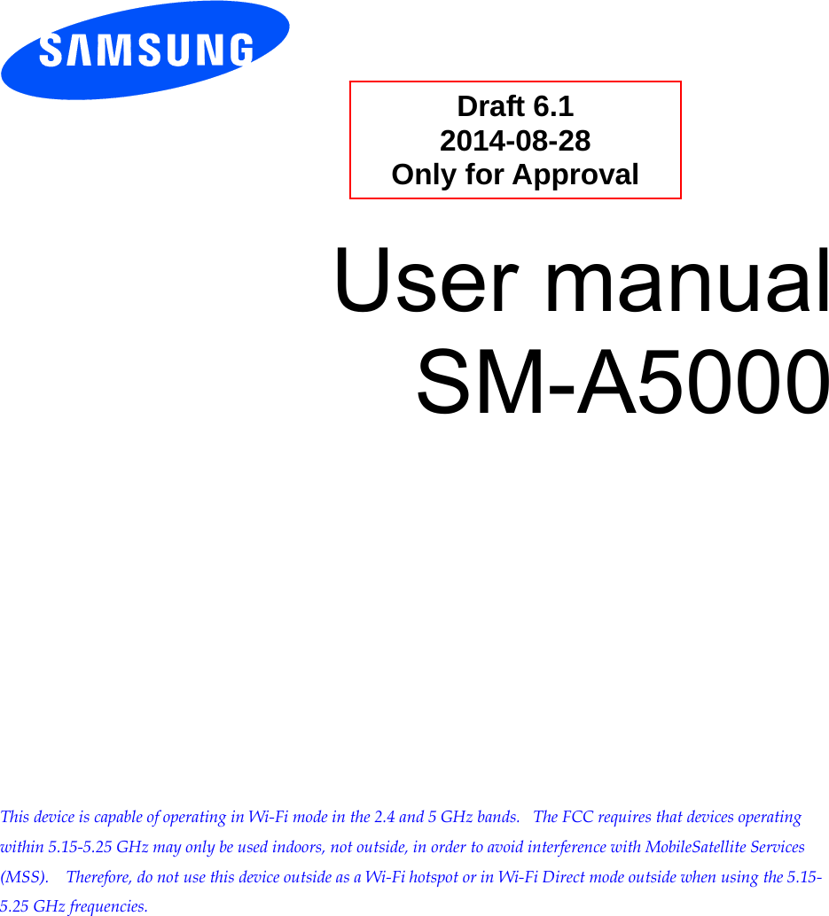          User manual SM-A5000                 This device is capable of operating in Wi-Fi mode in the 2.4 and 5 GHz bands.   The FCC requires that devices operating within 5.15-5.25 GHz may only be used indoors, not outside, in order to avoid interference with MobileSatellite Services (MSS).    Therefore, do not use this device outside as a Wi-Fi hotspot or in Wi-Fi Direct mode outside when using the 5.15-5.25 GHz frequencies.  Draft 6.1 2014-08-28 Only for Approval 