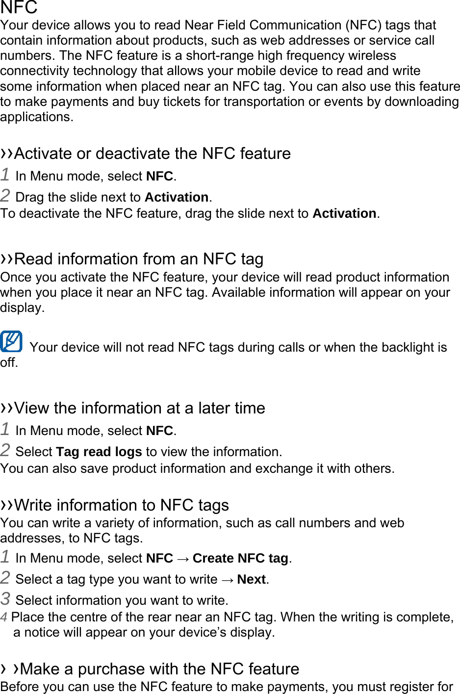 NFC Your device allows you to read Near Field Communication (NFC) tags that contain information about products, such as web addresses or service call numbers. The NFC feature is a short-range high frequency wireless connectivity technology that allows your mobile device to read and write some information when placed near an NFC tag. You can also use this feature to make payments and buy tickets for transportation or events by downloading applications.   ››Activate or deactivate the NFC feature 1 In Menu mode, select NFC. 2 Drag the slide next to Activation. To deactivate the NFC feature, drag the slide next to Activation.  ››Read information from an NFC tag Once you activate the NFC feature, your device will read product information when you place it near an NFC tag. Available information will appear on your display.  Your device will not read NFC tags during calls or when the backlight is   off.  ››View the information at a later time 1 In Menu mode, select NFC. 2 Select Tag read logs to view the information. You can also save product information and exchange it with others.  ››Write information to NFC tags   You can write a variety of information, such as call numbers and web addresses, to NFC tags. 1 In Menu mode, select NFC → Create NFC tag. 2 Select a tag type you want to write → Next. 3 Select information you want to write. 4 Place the centre of the rear near an NFC tag. When the writing is complete, a notice will appear on your device’s display.  › ›Make a purchase with the NFC feature   Before you can use the NFC feature to make payments, you must register for 