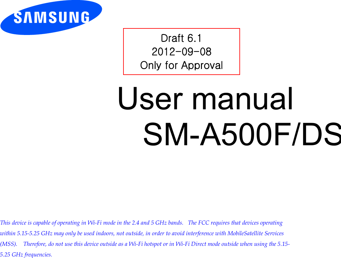           User manual SM-A500F/DS         This device is capable of operating in Wi-Fi mode in the 2.4 and 5 GHz bands.   The FCC requires that devices operating within 5.15-5.25 GHz may only be used indoors, not outside, in order to avoid interference with MobileSatellite Services (MSS).    Therefore, do not use this device outside as a Wi-Fi hotspot or in Wi-Fi Direct mode outside when using the 5.15-5.25 GHz frequencies.  Draft 6.1 2012-09-08 Only for Approval 