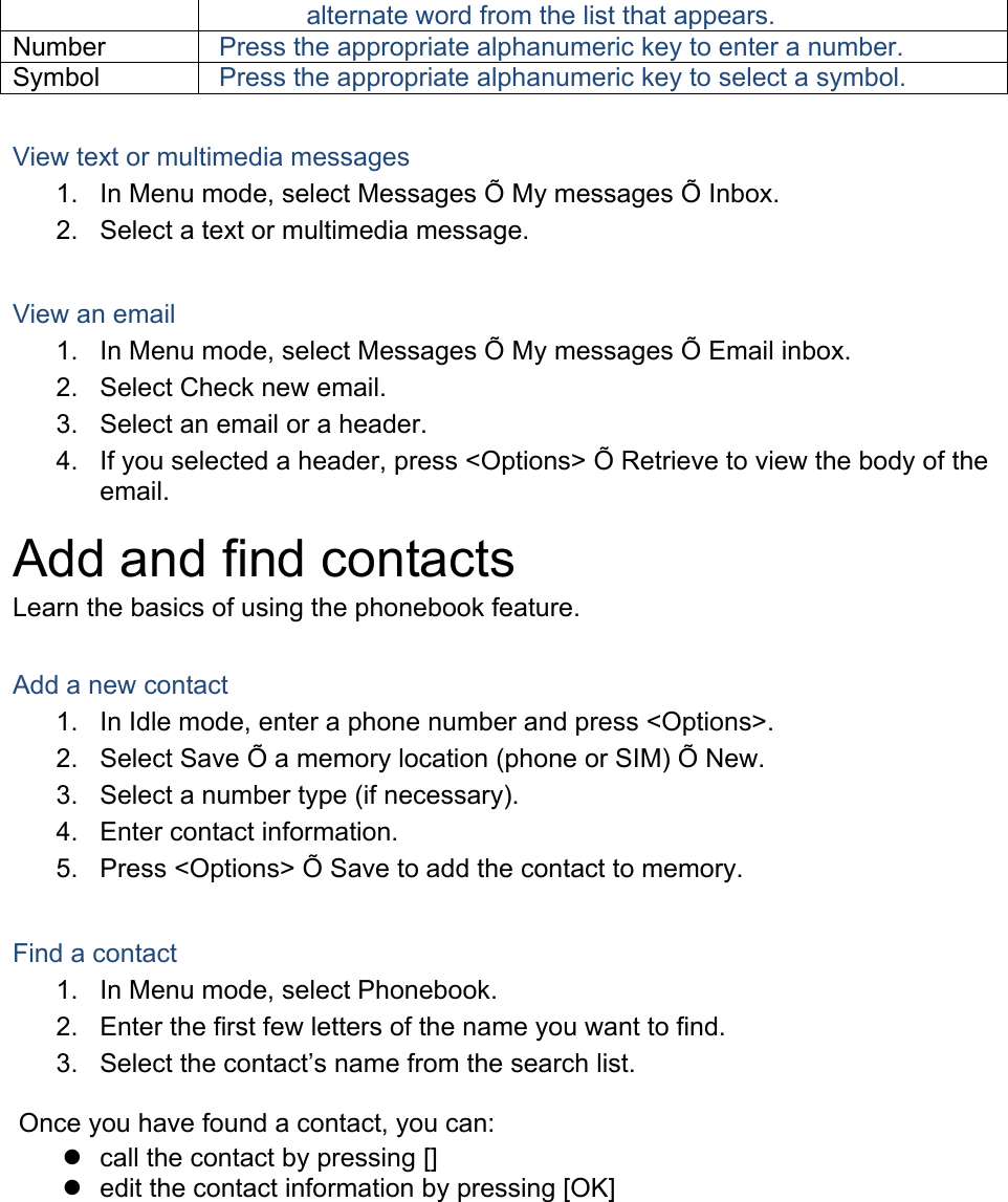 alternate word from the list that appears. Number  Press the appropriate alphanumeric key to enter a number. Symbol  Press the appropriate alphanumeric key to select a symbol.  View text or multimedia messages 1.  In Menu mode, select Messages Õ My messages Õ Inbox. 2.  Select a text or multimedia message.  View an email 1.  In Menu mode, select Messages Õ My messages Õ Email inbox. 2.  Select Check new email. 3.  Select an email or a header. 4.  If you selected a header, press &lt;Options&gt; Õ Retrieve to view the body of the email. Add and find contacts Learn the basics of using the phonebook feature.  Add a new contact 1.  In Idle mode, enter a phone number and press &lt;Options&gt;. 2.  Select Save Õ a memory location (phone or SIM) Õ New.   3.  Select a number type (if necessary). 4.  Enter contact information. 5.  Press &lt;Options&gt; Õ Save to add the contact to memory.  Find a contact 1.  In Menu mode, select Phonebook. 2.  Enter the first few letters of the name you want to find. 3.  Select the contact’s name from the search list.  Once you have found a contact, you can:   call the contact by pressing []   edit the contact information by pressing [OK]  