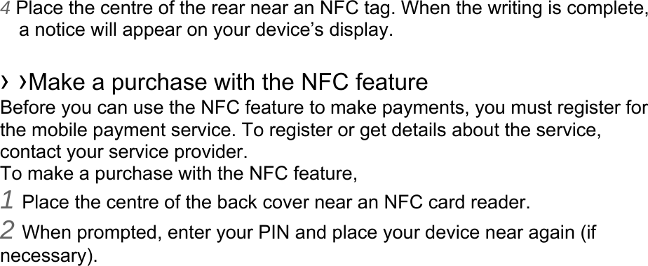 4 Place the centre of the rear near an NFC tag. When the writing is complete, a notice will appear on your device’s display.  › ›Make a purchase with the NFC feature   Before you can use the NFC feature to make payments, you must register for the mobile payment service. To register or get details about the service, contact your service provider. To make a purchase with the NFC feature, 1 Place the centre of the back cover near an NFC card reader. 2 When prompted, enter your PIN and place your device near again (if necessary).   