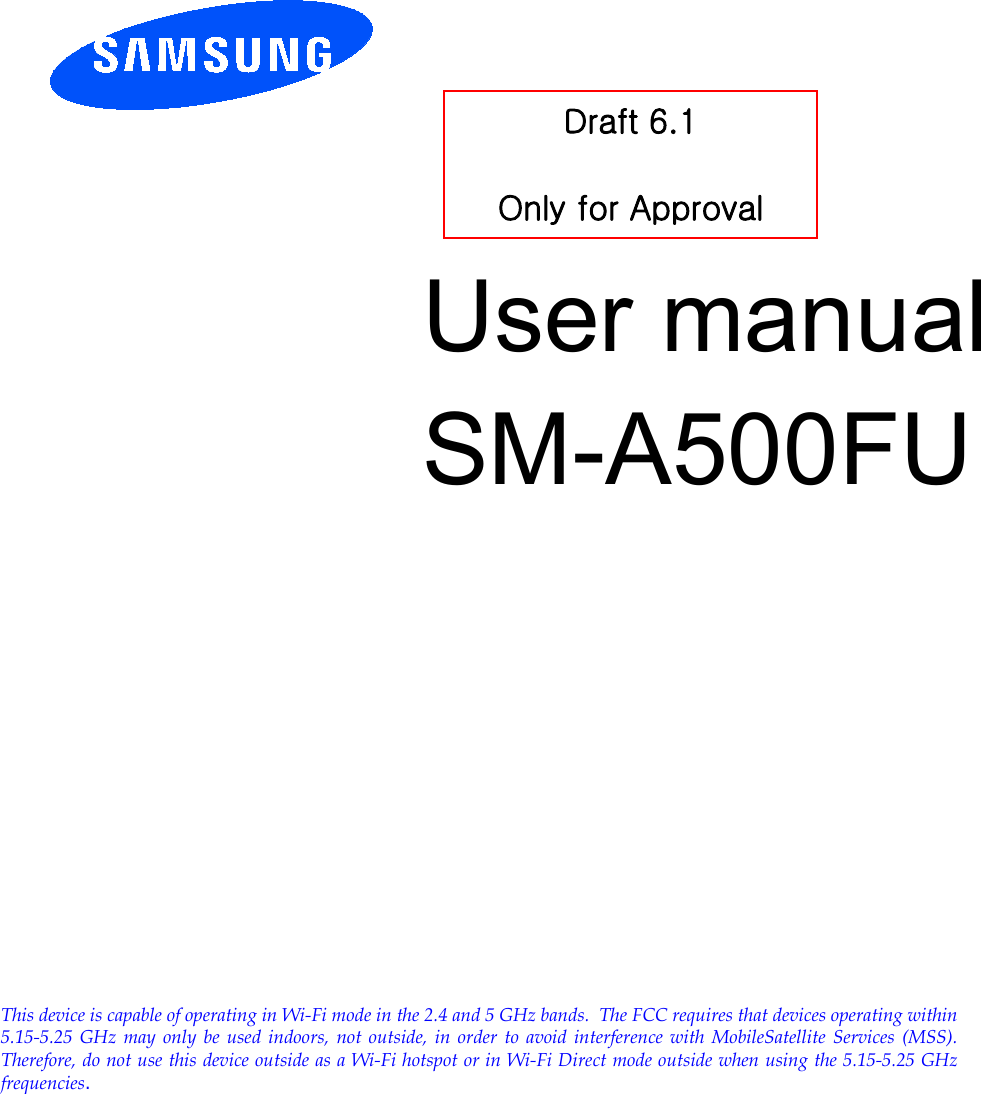          User manual SM-A500FU         Draft 6.1  Only for Approval This device is capable of operating in Wi-Fi mode in the 2.4 and 5 GHz bands.  The FCC requires that devices operating within 5.15-5.25 GHz may only be used indoors, not outside, in order to avoid interference with MobileSatellite Services (MSS). Therefore, do not use this device outside as a Wi-Fi hotspot or in Wi-Fi Direct mode outside when using the 5.15-5.25 GHz frequencies.