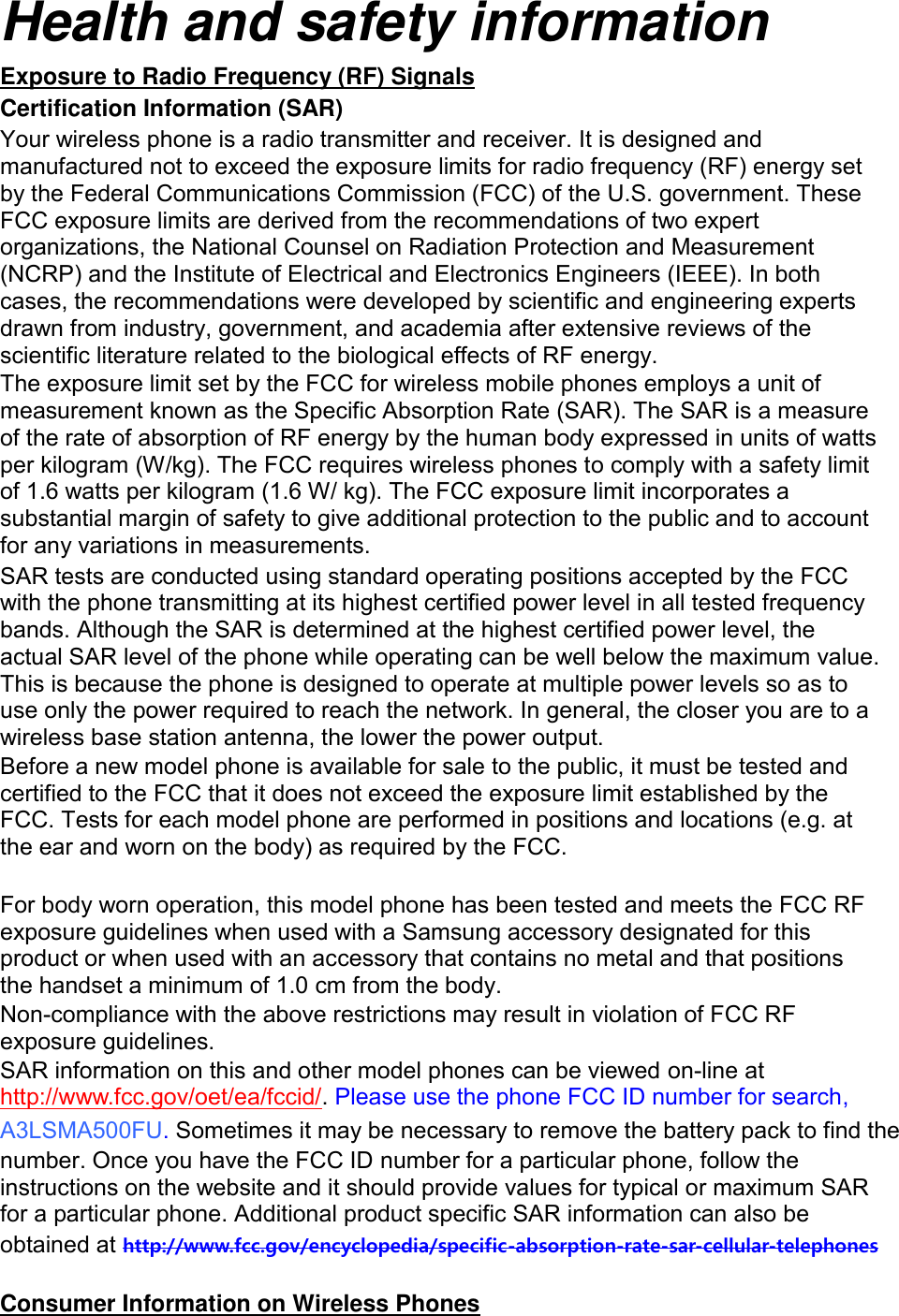 Health and safety information Exposure to Radio Frequency (RF) Signals Certification Information (SAR) Your wireless phone is a radio transmitter and receiver. It is designed and manufactured not to exceed the exposure limits for radio frequency (RF) energy set by the Federal Communications Commission (FCC) of the U.S. government. These FCC exposure limits are derived from the recommendations of two expert organizations, the National Counsel on Radiation Protection and Measurement (NCRP) and the Institute of Electrical and Electronics Engineers (IEEE). In both cases, the recommendations were developed by scientific and engineering experts drawn from industry, government, and academia after extensive reviews of the scientific literature related to the biological effects of RF energy. The exposure limit set by the FCC for wireless mobile phones employs a unit of measurement known as the Specific Absorption Rate (SAR). The SAR is a measure of the rate of absorption of RF energy by the human body expressed in units of watts per kilogram (W/kg). The FCC requires wireless phones to comply with a safety limit of 1.6 watts per kilogram (1.6 W/ kg). The FCC exposure limit incorporates a substantial margin of safety to give additional protection to the public and to account for any variations in measurements. SAR tests are conducted using standard operating positions accepted by the FCC with the phone transmitting at its highest certified power level in all tested frequency bands. Although the SAR is determined at the highest certified power level, the actual SAR level of the phone while operating can be well below the maximum value. This is because the phone is designed to operate at multiple power levels so as to use only the power required to reach the network. In general, the closer you are to a wireless base station antenna, the lower the power output. Before a new model phone is available for sale to the public, it must be tested and certified to the FCC that it does not exceed the exposure limit established by the FCC. Tests for each model phone are performed in positions and locations (e.g. at the ear and worn on the body) as required by the FCC.      For body worn operation, this model phone has been tested and meets the FCC RF exposure guidelines when used with a Samsung accessory designated for this product or when used with an accessory that contains no metal and that positions the handset a minimum of 1.0 cm from the body.   Non-compliance with the above restrictions may result in violation of FCC RF exposure guidelines. SAR information on this and other model phones can be viewed on-line at http://www.fcc.gov/oet/ea/fccid/. Please use the phone FCC ID number for search, A3LSMA500FU. Sometimes it may be necessary to remove the battery pack to find the number. Once you have the FCC ID number for a particular phone, follow the instructions on the website and it should provide values for typical or maximum SAR for a particular phone. Additional product specific SAR information can also be obtained at http://www.fcc.gov/encyclopedia/specific-absorption-rate-sar-cellular-telephones  Consumer Information on Wireless Phones 