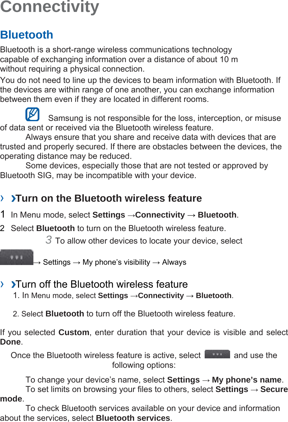 Connectivity Bluetooth Bluetooth is a short-range wireless communications technology capable of exchanging information over a distance of about 10 m without requiring a physical connection. You do not need to line up the devices to beam information with Bluetooth. If the devices are within range of one another, you can exchange information between them even if they are located in different rooms. Samsung is not responsible for the loss, interception, or misuse of data sent or received via the Bluetooth wireless feature. Always ensure that you share and receive data with devices that are trusted and properly secured. If there are obstacles between the devices, the operating distance may be reduced. Some devices, especially those that are not tested or approved by Bluetooth SIG, may be incompatible with your device. › Turn on the Bluetooth wireless feature 1 In Menu mode, select Settings →Connectivity → Bluetooth. 2 Select Bluetooth to turn on the Bluetooth wireless feature. 3 To allow other devices to locate your device, select → Settings → My phone’s visibility → Always › Turn off the Bluetooth wireless feature 1. In Menu mode, select Settings →Connectivity → Bluetooth. 2. Select Bluetooth to turn off the Bluetooth wireless feature. If you selected Custom, enter duration that your device is visible and select Done. Once the Bluetooth wireless feature is active, select and use the following options: To change your device’s name, select Settings → My phone’s name. To set limits on browsing your files to others, select Settings → Secure mode. To check Bluetooth services available on your device and information about the services, select Bluetooth services.