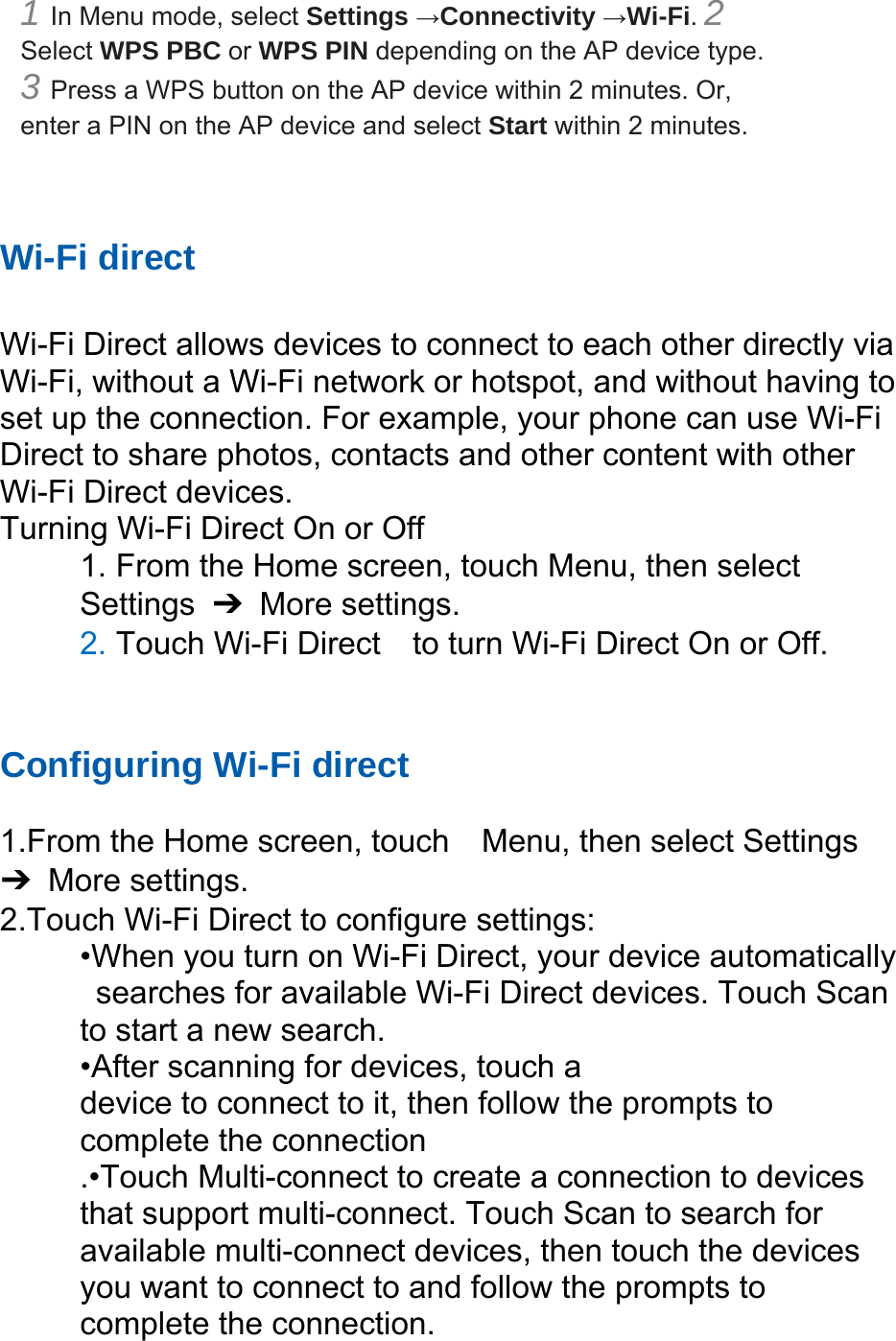 1 In Menu mode, select Settings →Connectivity →Wi-Fi. 2 Select WPS PBC or WPS PIN depending on the AP device type. 3 Press a WPS button on the AP device within 2 minutes. Or, enter a PIN on the AP device and select Start within 2 minutes. Wi-Fi direct Wi-Fi Direct allows devices to connect to each other directly via Wi-Fi, without a Wi-Fi network or hotspot, and without having to set up the connection. For example, your phone can use Wi-Fi Direct to share photos, contacts and other content with other Wi-Fi Direct devices. Turning Wi-Fi Direct On or Off 1. From the Home screen, touch Menu, then select Settings ➔ More settings. 2. Touch Wi-Fi Direct to turn Wi-Fi Direct On or Off. Configuring Wi-Fi direct 1.From the Home screen, touch Menu, then select Settings ➔ More settings. 2.Touch Wi-Fi Direct to configure settings: •When you turn on Wi-Fi Direct, your device automatically searches for available Wi-Fi Direct devices. Touch Scan to start a new search. •After scanning for devices, touch a device to connect to it, then follow the prompts to complete the connection .•Touch Multi-connect to create a connection to devices that support multi-connect. Touch Scan to search for available multi-connect devices, then touch the devices you want to connect to and follow the prompts to complete the connection.