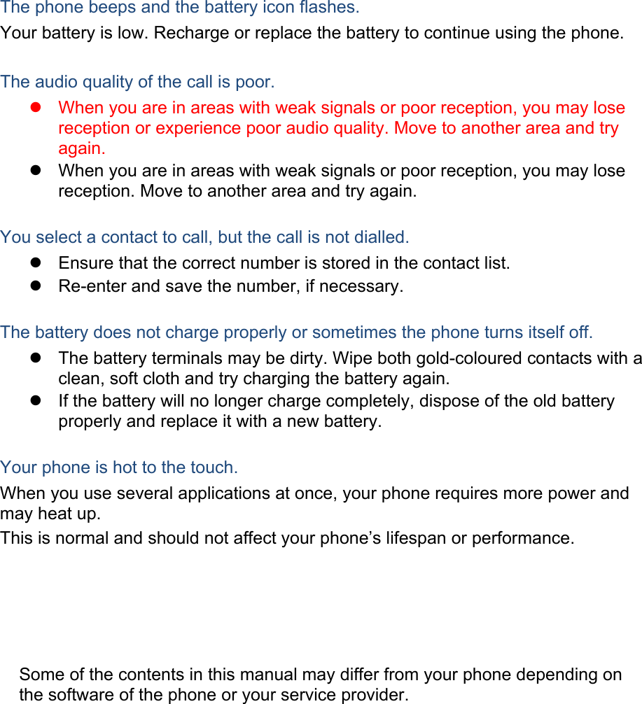 The phone beeps and the battery icon flashes. Your battery is low. Recharge or replace the battery to continue using the phone. The audio quality of the call is poor. When you are in areas with weak signals or poor reception, you may lose reception or experience poor audio quality. Move to another area and try again. When you are in areas with weak signals or poor reception, you may lose reception. Move to another area and try again. You select a contact to call, but the call is not dialled. Ensure that the correct number is stored in the contact list. Re-enter and save the number, if necessary. The battery does not charge properly or sometimes the phone turns itself off. The battery terminals may be dirty. Wipe both gold-coloured contacts with a clean, soft cloth and try charging the battery again. If the battery will no longer charge completely, dispose of the old battery properly and replace it with a new battery. Your phone is hot to the touch. When you use several applications at once, your phone requires more power and may heat up. This is normal and should not affect your phone’s lifespan or performance. Some of the contents in this manual may differ from your phone depending on the software of the phone or your service provider.