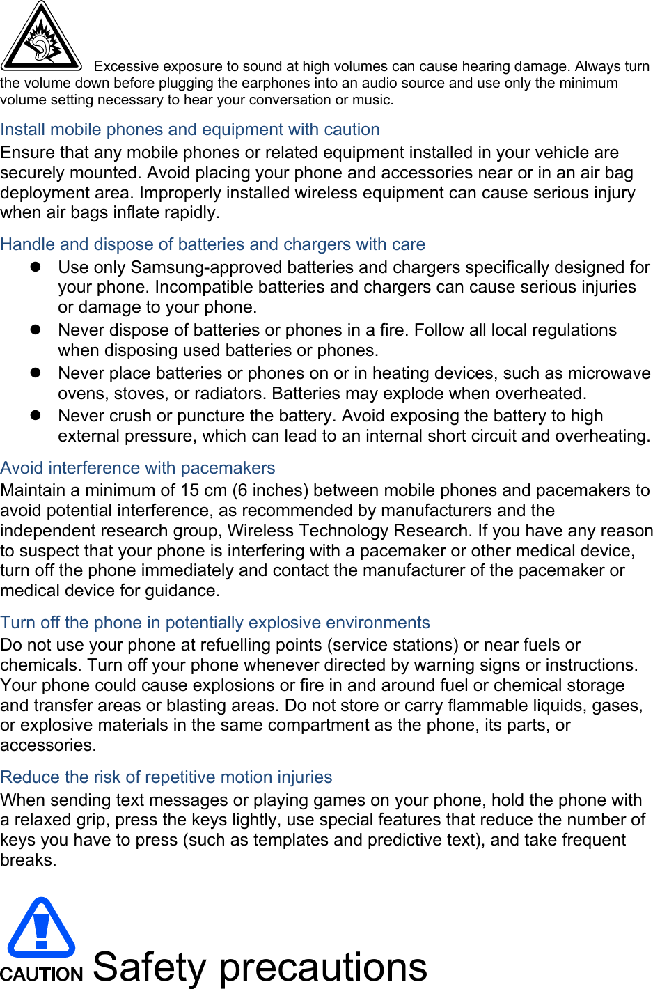 Excessive exposure to sound at high volumes can cause hearing damage. Always turn the volume down before plugging the earphones into an audio source and use only the minimum volume setting necessary to hear your conversation or music. Install mobile phones and equipment with caution Ensure that any mobile phones or related equipment installed in your vehicle are securely mounted. Avoid placing your phone and accessories near or in an air bag deployment area. Improperly installed wireless equipment can cause serious injury when air bags inflate rapidly. Handle and dispose of batteries and chargers with care Use only Samsung-approved batteries and chargers specifically designed for your phone. Incompatible batteries and chargers can cause serious injuries or damage to your phone. Never dispose of batteries or phones in a fire. Follow all local regulations when disposing used batteries or phones. Never place batteries or phones on or in heating devices, such as microwave ovens, stoves, or radiators. Batteries may explode when overheated. Never crush or puncture the battery. Avoid exposing the battery to high external pressure, which can lead to an internal short circuit and overheating. Avoid interference with pacemakers Maintain a minimum of 15 cm (6 inches) between mobile phones and pacemakers to avoid potential interference, as recommended by manufacturers and the independent research group, Wireless Technology Research. If you have any reason to suspect that your phone is interfering with a pacemaker or other medical device, turn off the phone immediately and contact the manufacturer of the pacemaker or medical device for guidance. Turn off the phone in potentially explosive environments Do not use your phone at refuelling points (service stations) or near fuels or chemicals. Turn off your phone whenever directed by warning signs or instructions. Your phone could cause explosions or fire in and around fuel or chemical storage and transfer areas or blasting areas. Do not store or carry flammable liquids, gases, or explosive materials in the same compartment as the phone, its parts, or accessories. Reduce the risk of repetitive motion injuries When sending text messages or playing games on your phone, hold the phone with a relaxed grip, press the keys lightly, use special features that reduce the number of keys you have to press (such as templates and predictive text), and take frequent breaks. Safety precautions