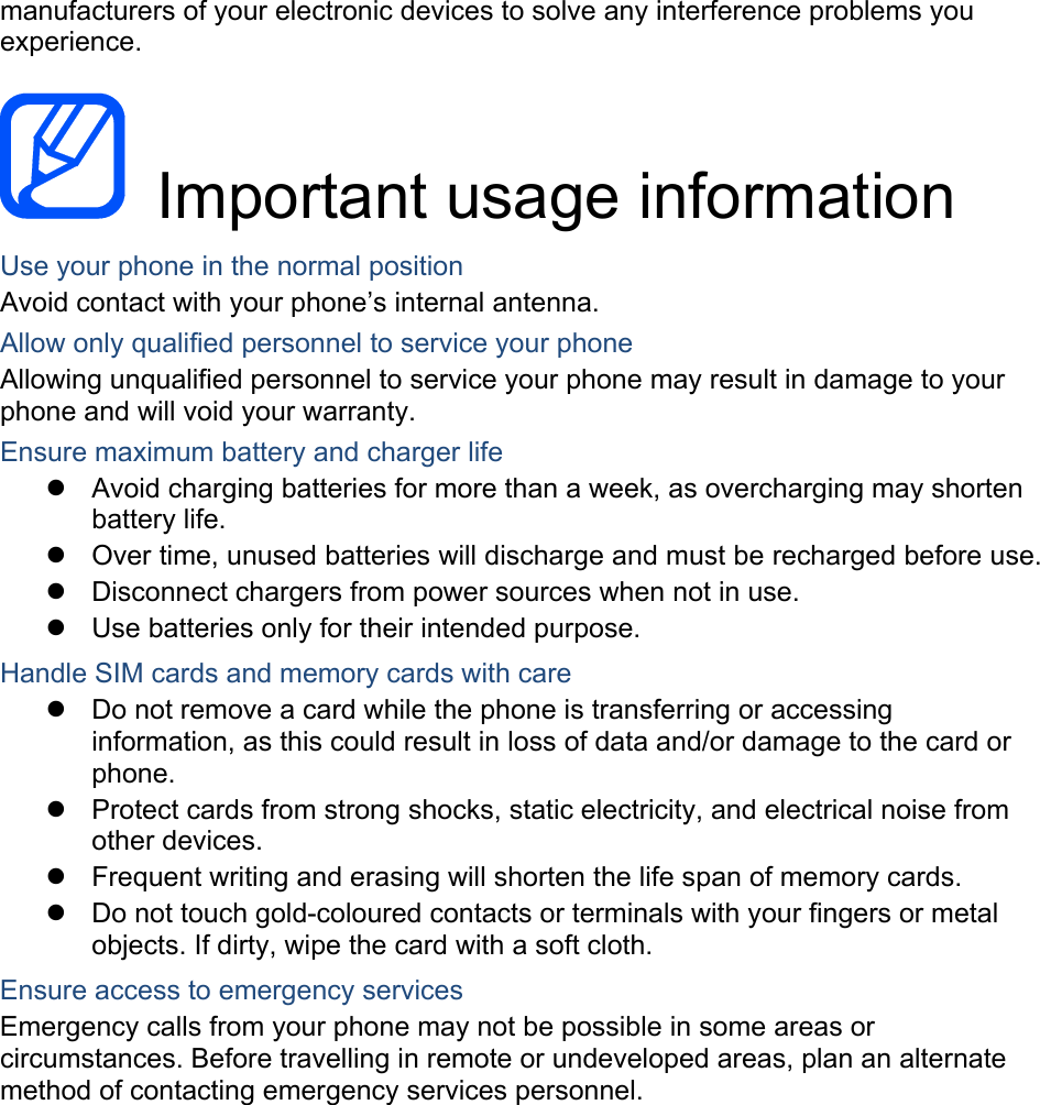 manufacturers of your electronic devices to solve any interference problems you experience. Important usage information Use your phone in the normal position Avoid contact with your phone’s internal antenna. Allow only qualified personnel to service your phone Allowing unqualified personnel to service your phone may result in damage to your phone and will void your warranty. Ensure maximum battery and charger life Avoid charging batteries for more than a week, as overcharging may shorten battery life. Over time, unused batteries will discharge and must be recharged before use. Disconnect chargers from power sources when not in use. Use batteries only for their intended purpose. Handle SIM cards and memory cards with care Do not remove a card while the phone is transferring or accessing information, as this could result in loss of data and/or damage to the card or phone. Protect cards from strong shocks, static electricity, and electrical noise from other devices. Frequent writing and erasing will shorten the life span of memory cards. Do not touch gold-coloured contacts or terminals with your fingers or metal objects. If dirty, wipe the card with a soft cloth. Ensure access to emergency services Emergency calls from your phone may not be possible in some areas or circumstances. Before travelling in remote or undeveloped areas, plan an alternate method of contacting emergency services personnel.