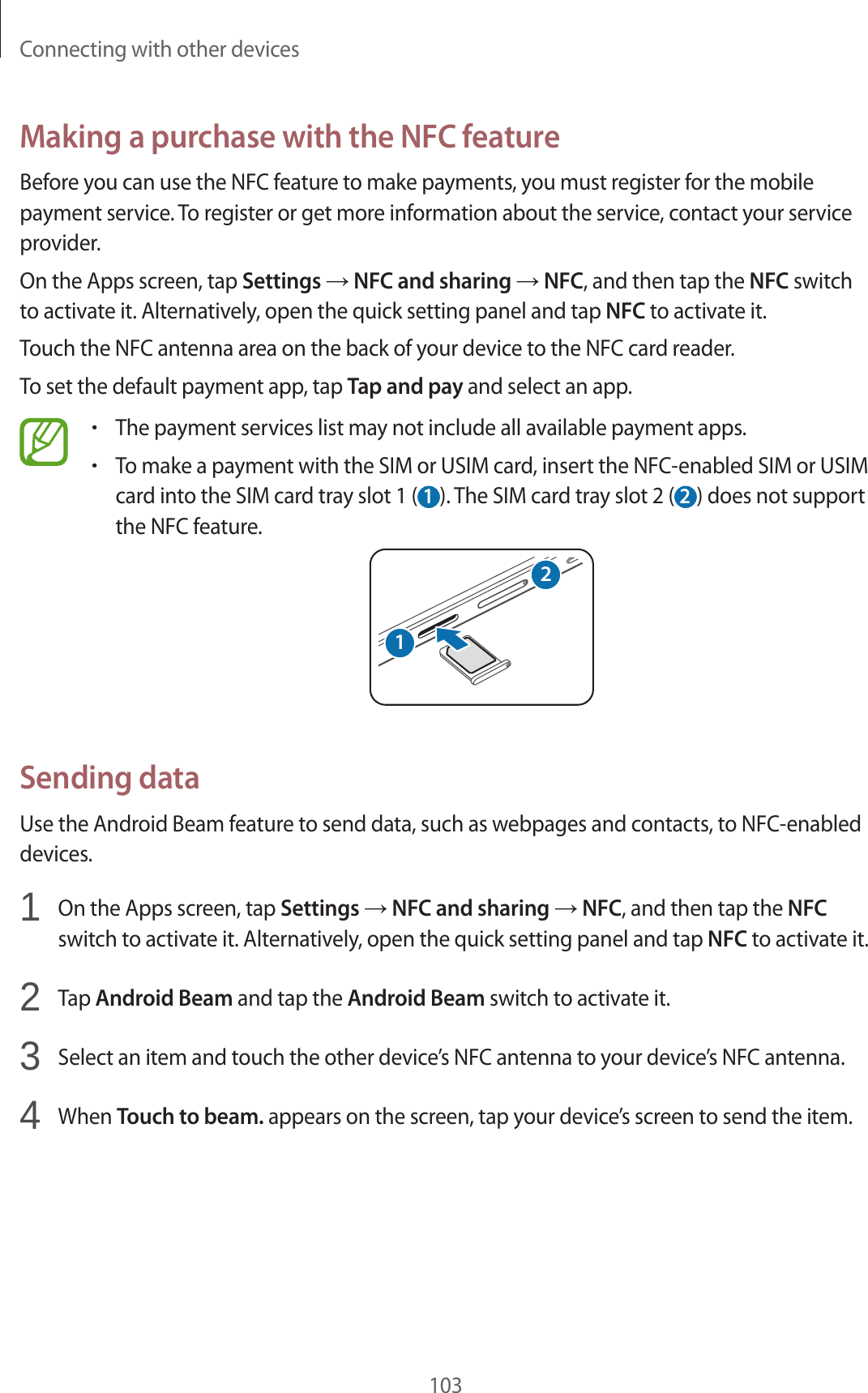 Connecting with other devices103Making a purchase with the NFC featureBefore you can use the NFC feature to make payments, you must register for the mobile payment service. To register or get more information about the service, contact your service provider.On the Apps screen, tap Settings → NFC and sharing → NFC, and then tap the NFC switch to activate it. Alternatively, open the quick setting panel and tap NFC to activate it.Touch the NFC antenna area on the back of your device to the NFC card reader.To set the default payment app, tap Tap and pay and select an app.•The payment services list may not include all available payment apps.•To make a payment with the SIM or USIM card, insert the NFC-enabled SIM or USIM card into the SIM card tray slot 1 ( 1 ). The SIM card tray slot 2 ( 2 ) does not support the NFC feature.21Sending dataUse the Android Beam feature to send data, such as webpages and contacts, to NFC-enabled devices.1  On the Apps screen, tap Settings → NFC and sharing → NFC, and then tap the NFC switch to activate it. Alternatively, open the quick setting panel and tap NFC to activate it.2  Tap Android Beam and tap the Android Beam switch to activate it.3  Select an item and touch the other device’s NFC antenna to your device’s NFC antenna.4  When Touch to beam. appears on the screen, tap your device’s screen to send the item.