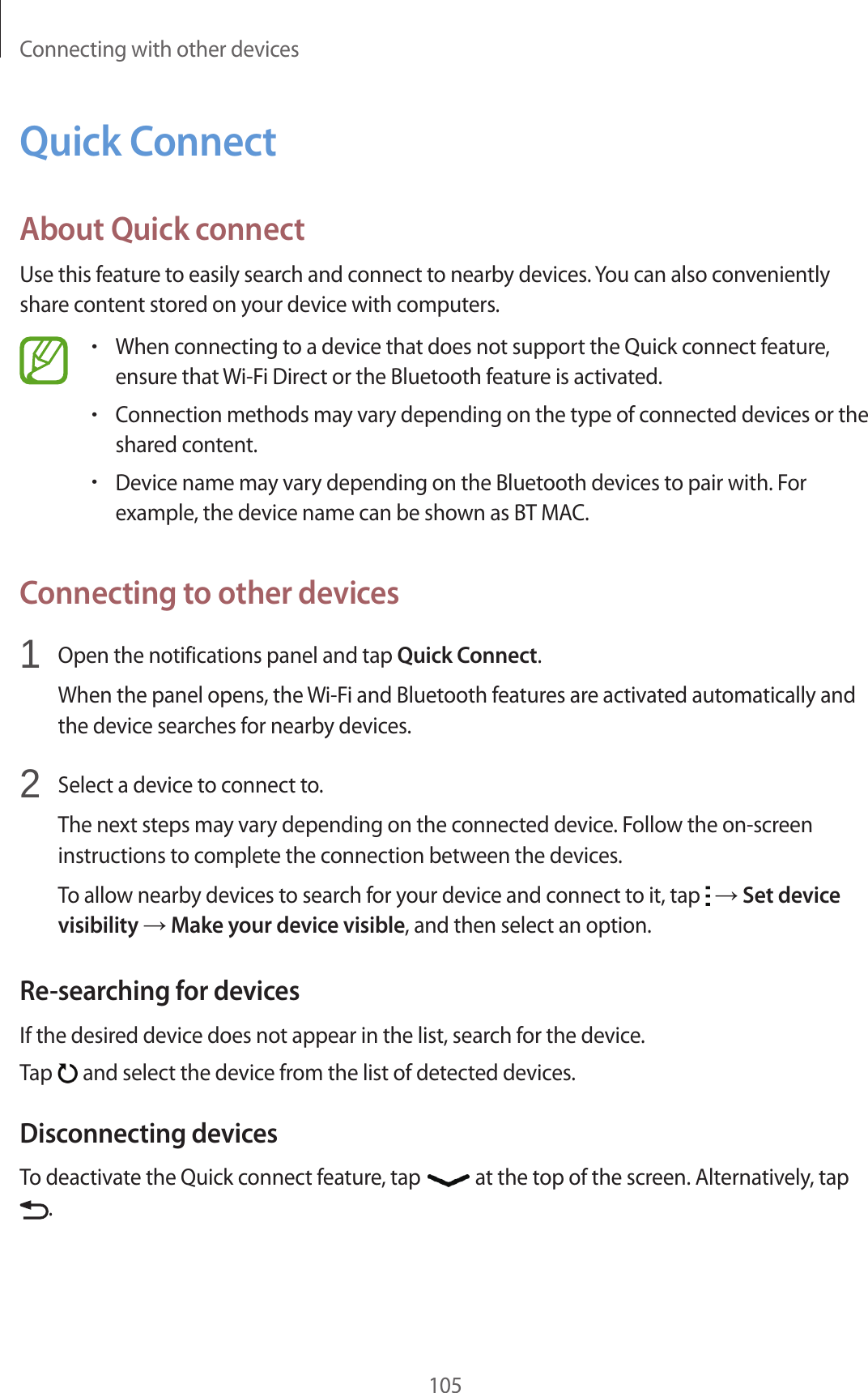 Connecting with other devices105Quick ConnectAbout Quick connectUse this feature to easily search and connect to nearby devices. You can also conveniently share content stored on your device with computers.•When connecting to a device that does not support the Quick connect feature, ensure that Wi-Fi Direct or the Bluetooth feature is activated.•Connection methods may vary depending on the type of connected devices or the shared content.•Device name may vary depending on the Bluetooth devices to pair with. For example, the device name can be shown as BT MAC.Connecting to other devices1  Open the notifications panel and tap Quick Connect.When the panel opens, the Wi-Fi and Bluetooth features are activated automatically and the device searches for nearby devices.2  Select a device to connect to.The next steps may vary depending on the connected device. Follow the on-screen instructions to complete the connection between the devices.To allow nearby devices to search for your device and connect to it, tap   → Set device visibility → Make your device visible, and then select an option.Re-searching for devicesIf the desired device does not appear in the list, search for the device.Tap   and select the device from the list of detected devices.Disconnecting devicesTo deactivate the Quick connect feature, tap   at the top of the screen. Alternatively, tap .