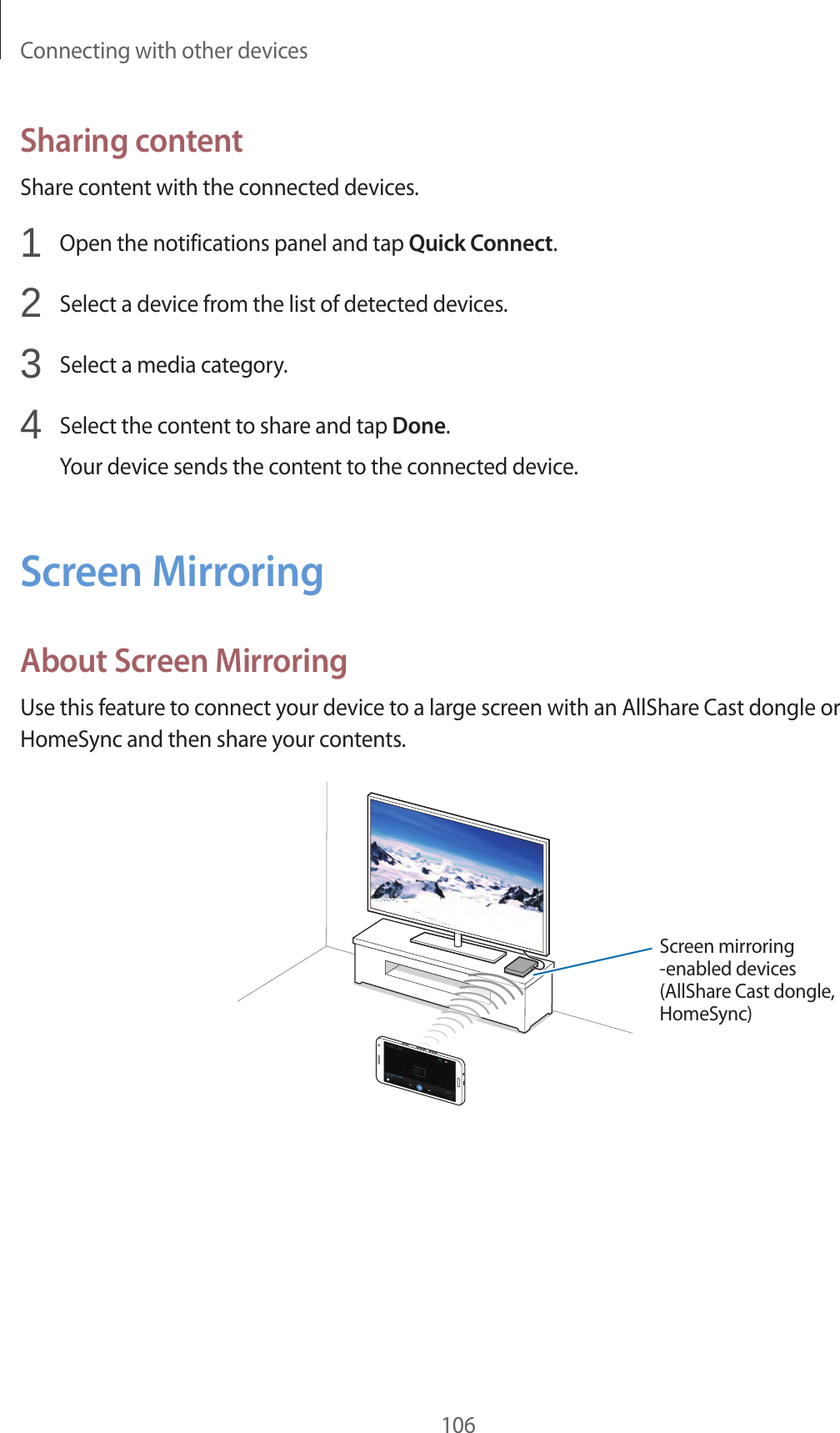 Connecting with other devices106Sharing contentShare content with the connected devices.1  Open the notifications panel and tap Quick Connect.2  Select a device from the list of detected devices.3  Select a media category.4  Select the content to share and tap Done.Your device sends the content to the connected device.Screen MirroringAbout Screen MirroringUse this feature to connect your device to a large screen with an AllShare Cast dongle or HomeSync and then share your contents.Screen mirroring -enabled devices(AllShare Cast dongle, HomeSync)