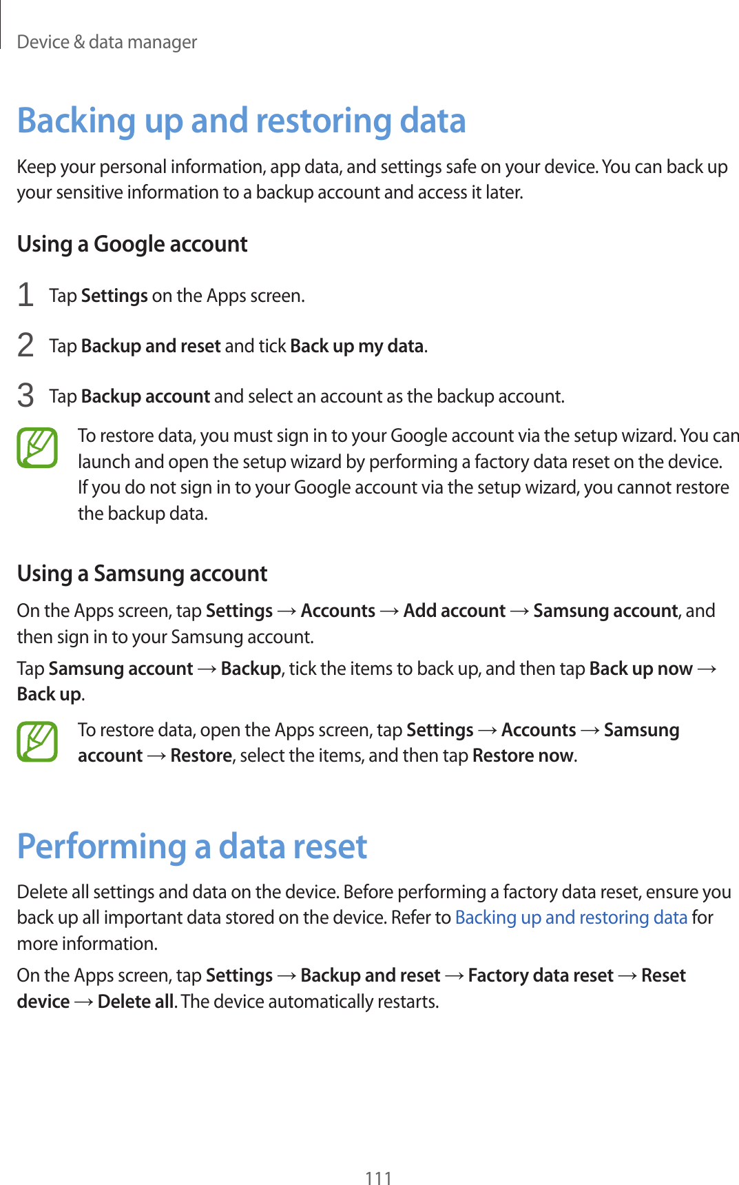 Device &amp; data manager111Backing up and restoring dataKeep your personal information, app data, and settings safe on your device. You can back up your sensitive information to a backup account and access it later.Using a Google account1  Tap Settings on the Apps screen.2  Tap Backup and reset and tick Back up my data.3  Tap Backup account and select an account as the backup account.To restore data, you must sign in to your Google account via the setup wizard. You can launch and open the setup wizard by performing a factory data reset on the device. If you do not sign in to your Google account via the setup wizard, you cannot restore the backup data.Using a Samsung accountOn the Apps screen, tap Settings → Accounts → Add account → Samsung account, and then sign in to your Samsung account.Tap Samsung account → Backup, tick the items to back up, and then tap Back up now → Back up.To restore data, open the Apps screen, tap Settings → Accounts → Samsung account → Restore, select the items, and then tap Restore now.Performing a data resetDelete all settings and data on the device. Before performing a factory data reset, ensure you back up all important data stored on the device. Refer to Backing up and restoring data for more information.On the Apps screen, tap Settings → Backup and reset → Factory data reset → Reset device → Delete all. The device automatically restarts.
